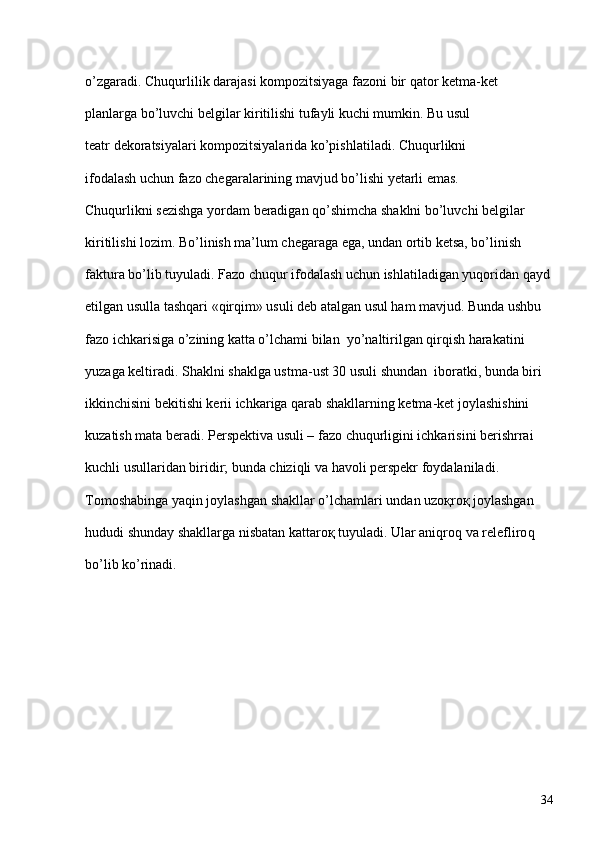 o’zgaradi. Chuqurlilik darajasi kompozitsiyaga fazoni bir qator ketma-ket 
planlarga bo’luvchi belgilar kiritilishi tufayli kuchi mumkin. Bu usul 
teatr dekoratsiyalari kompozitsiyalarida ko’pishlatiladi. Chuqurlikni 
ifodalash uchun fazo chegaralarining mavjud bo’lishi yetarli emas. 
Chuqurlikni sezishga yordam beradigan qo’shimcha shaklni bo’luvchi belgilar 
kiritilishi lozim. Bo’linish ma’lum chegaraga ega, undan ortib ketsa, bo’linish 
faktura bo’lib tuyuladi. Fazo chuqur ifodalash uchun ishlatiladigan yuqoridan qayd
etilgan usulla tashqari «qirqim» usuli deb atalgan usul ham mavjud. Bunda ushbu 
fazo ichkarisiga o’zining katta o’lchami bilan  yo’naltirilgan qirqish harakatini 
yuzaga keltiradi. Shaklni shaklga ustma-ust 30 usuli shundan  iboratki, bunda biri 
ikkinchisini bekitishi kerii ichkariga qarab shakllarning ketma-ket joylashishini 
kuzatish mata beradi. Perspektiva usuli – fazo chuqurligini ichkarisini berishrrai 
kuchli usullaridan biridir; bunda chiziqli va havoli perspekr foydalaniladi. 
Tomoshabinga yaqin joylashgan shakllar o’lchamlari undan uzoқroқ joylashgan 
hududi shunday shakllarga nisbatan kattaroқ tuyuladi. Ular aniqro q  va relefliro q  
bo’lib ko’rinadi.
34 