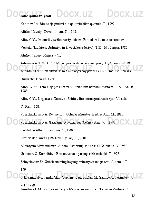 Adabiyotlar ro’yhati
Karimov I.A. Biz kelajagimizni o’z qo’limiz bilan quramiz. T., 1997.
Alisher Navoiy . Devon. 1 tom, T., 1948.
Aliev G.Yu. Iz istorii vozniknoveniya obraza Farxoda v literaturax narodov 
Vostoka (kratkie soobsheniya in-ta vostokovedeniya). T 27.- M., Nauka, 1986
Alisher Navoiy. Xamsa. – T., 
Adamova A.T, Grek T.T. Miniatyura kashmirskiy rukopisey. L., “Iskusstvo” 1976.
Ashrafii M.M. Buxarskaya shkola miniatyurnoy jivopisi (40-70 god XVI - veka). 
Dushanbe. Donish. 1974.
Aliev   G.Yu.   Tem   i   syujet   Nizami   v   literaturax   narodov   Vostoka.   –   M.,   Nauka,
1 985.
Aliev G.Yu. Legenda o Xosrave i Shirin v literaturnx proizvedeniyax Vostoka. – 
T., Fan, 1960.
Pugachenkova G.A, Rempel L.I. Ocherki iskusstva Sredney Azii. M., 1985.
Pugachenkova G.A. Galerkina O. Miniatyur Sredney Azii. M., 1979.
Farididdin Attor. Ilohiynoma. T., 1994.
O’zbekiston san’ati (1991-2001 yillar). T., 2001.
Miniatyura Maverannaxra: Albom. Avt. vstup.st. i sost. O.Galerkina. L., 1980. 
Usmonov O. Kamoliddin Beҳzod va uning naқqoshlik maktabi. T.,1977.
SHoyokubov Sh. Uzbekistonning bugungi miniatyura rangtasviri. Albom. – T., 
1994.
SHark miniatyura maktablari. Tuplam  to’plovchilar: Madraimov A, Normatov N. 
– T., 1989.
Ismailova E.M. Iz istorii miniatyur Maverannaxra i stran Srednego Vostoka. T., 
35 
