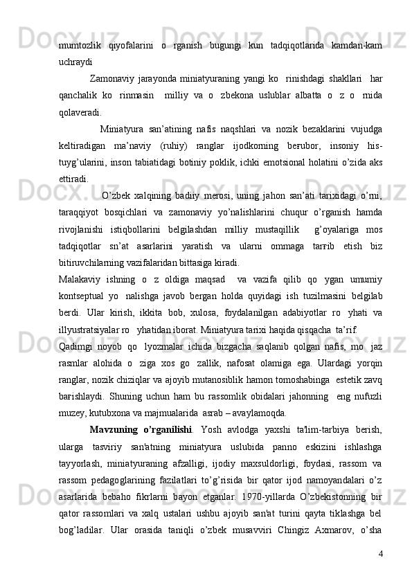 mumtozlik   qiyofalarini   o rganish   bugungi   kun   tadqiqotlarida   kamdan-kam
uchraydi 
                Zamonaviy   jarayonda   miniatyuraning   yangi   ko rinishdagi   shakllari     har	

qanchalik   ko rinmasin     milliy   va   o zbekona   uslublar   albatta   o z   o rnida	
   
qolaveradi. 
                Miniatyura   san’atining   nafis   naqshlari   va   nozik   bezaklarini   vujudga
keltiradigan   ma’naviy   (ruhiy)   ranglar   ijodkorning   beғubor,   insoniy   his-
tuyg’ularini, inson tabiatidagi  botiniy poklik, ichki  emotsional  holatini o’zida aks
ettiradi. 
                    O’zbek   xalqining   badiiy   merosi,   uning   jahon   san’ati   tarixidagi   o’rni,
taraqqiyot   bosqichlari   va   zamonaviy   yo’nalishlarini   chuqur   o’rganish   hamda
rivojlanishi   istiqbollarini   belgilashdan   milliy   mustaqillik     g’oyalariga   mos
tadqiqotlar   sn’at   asarlarini   yaratish   va   ularni   ommaga   tarғib   etish   biz
bitiruvchilarning vazifalaridan bittasiga kiradi. 
Malakaviy   ishning   o z   oldiga   maqsad     va   vazifa   qilib   qo ygan   umumiy	
 
kontseptual   yo nalishga   javob   bergan   holda   quyidagi   ish   tuzilmasini   belgilab	

berdi.   Ular   kirish,   ikkita   bob,   xulosa,   foydalanilgan   adabiyotlar   ro yhati   va	

illyustratsiyalar ro yhatidan iborat. Miniatyura tarixi haqida qisqacha  ta’rif.	

Qadimgi   noyob   qo lyozmalar   ichida   bizgacha   saqlanib   qolgan   nafis,   mo jaz	
 
rasmlar   alohida   o ziga   xos   go zallik,   nafosat   olamiga   ega.   Ulardagi   yorqin
 
ranglar, nozik chiziqlar va ajoyib mutanosiblik hamon tomoshabinga   estetik zavq
baғishlaydi.   Shuning   uchun   ham   bu   rassomlik   obidalari   jahonning     eng   nufuzli
muzey, kutubxona va majmualarida  asrab – avaylamoqda. 
Mavzuning   o’rganilishi .   Yosh   avlodga   yaxshi   ta'lim-tarbiya   bеrish,
ularga   tasviriy   san'atning   miniatyura   uslubida   panno   eskizini   ishlashga
tayyorlash,   miniatyuraning   afzalligi,   ijodiy   maxsuldorligi,   foydasi,   rassom   va
rassom   pеdagoglarining   fazilatlari   to’g’risida   bir   qator   ijod   namoyandalari   o’z
asarlarida   bеbaho   fikrlarni   bayon   etganlar.   1970-yillarda   O’zbеkistonning   bir
qator   rassomlari   va   xalq   ustalari   ushbu   ajoyib   san'at   turini   qayta   tiklashga   bеl
bog’ladilar.   Ular   orasida   taniqli   o’zbеk   musavviri   Chingiz   Axmarov,   o’sha
4 