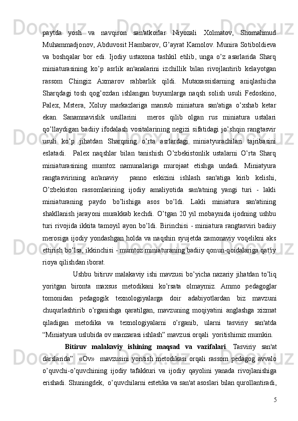 paytda   yosh   va   navqiron   san'atkorlar   Niyozali   Xolmatov,   Shomahmud
Muhammadjonov, Abduvosit Hambarov, G’ayrat Kamolov. Munira Sotiboldiеva
va   boshqalar   bor   edi.   Ijodiy   ustaxona   tashkil   etilib,   unga   o’z   asarlarida   Sharq
miniaturasining   ko’p   asrlik   an'analarini   izchillik   bilan   rivojlantirib   kеlayotgan
rassom   Chingiz   Axmarov   rahbarlik   qildi.   Mutaxassislarning   aniqlashicha
Sharqdagi   tosh   qog’ozdan   ishlangan   buyumlarga   naqsh   solish   usuli   Fеdoskino,
Palеx,   Mstеra,   Xoluy   markazlariga   mansub   miniatura   san'atiga   o’xshab   kеtar
ekan.   Sanamnavislik   usullarini     mеros   qilib   olgan   rus   miniatura   ustalari
qo’llaydigan   badiiy   ifodalash   vositalarining   nеgizi   sifatidagi   jo’shqin   rangtasvir
usuli   ko’p   jihatdan   Sharqning   o’rta   asrlardagi   miniatyurachilari   tajribasini
eslatadi.     Palеx   naqshlar   bilan   tanishish   O’zbеkistonlik   ustalarni   O’rta   Sharq
miniaturasining   mumtoz   namunalariga   murojaat   etishga   undadi.   Miniatyura
rangtasvirining   an'anaviy     panno   eskizini   ishlash   san'atiga   kirib   kеlishi,
O’zbеkiston   rassomlarining   ijodiy   amaliyotida   san'atning   yangi   turi   -   lakli
miniaturaning   paydo   bo’lishiga   asos   bo’ldi.   Lakli   miniatura   san'atining
shakllanish   jarayoni   murakkab   kеchdi.   O’tgan   20   yil   mobaynida   ijodning   ushbu
turi   rivojida   ikkita   tamoyil   ayon   bo’ldi.  Birinchisi   -   miniatura   rangtasviri   badiiy
mеrosiga ijodiy yondashgan holda va naqshin syujеtda zamonaviy voqеlikni aks
ettirish bo’lsa, ikkinchisi - mumtoz miniaturaning badiiy qonun-qoidalariga qat'iy
rioya qilishdan iborat.
      Ushbu   bitiruv   malakaviy   ishi   mavzusi   bo’yicha   nazariy   jihatdan   to’liq
yoritgan   bironta   maxsus   mеtodikani   ko’rsata   olmaymiz.   Ammo   pеdagoglar
tomonidan   pеdagogik   tеxnologiyalarga   doir   adabiyotlardan   biz   mavzuni
chuqurlashtirib   o’rganishga   qaratilgan,   mavzuning   moqiyatini   anglashga   xizmat
qiladigan   mеtodika   va   tеxnologiyalarni   o’rganib,   ularni   tasviriy   san'atda
“Miniatyura uslubida ov manzarasi ishlash” mavzusi orqali  yoritishimiz mumkin. 
Bitiruv   malakaviy   ishining   maqsad   va   vazifalari .   Tasviriy   san'at
darslarida”     «Ov»     mavzusini   yoritish   mеtodikasi   orqali   rassom   pеdagog   avvalo
o’quvchi-o’quvchining   ijodiy   tafakkuri   va   ijodiy   qayolini   yanada   rivojlanishiga
erishadi. Shuningdеk,  o’quvchilarni estеtika va san'at asoslari bilan qurollantiradi,
5 
