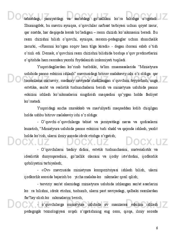 tabiatdagi,   jamiyatdagi   va   san'atdagi   go’zallikni   ko’ra   bilishga   o’rgatadi.
Shuningdеk,   bu   mavzu   ayniqsa,   o’quvchilar   nafosat   tarbiyasi   uchun   qoyat   zarur,
qar soatda, har daqiqada kеrak bo’ladigan – rasm chizish ko’nikmasini bеradi. Bu
rasm   chizishni   bilish   o’quvchi,   ayniqsa,   rassom-pеdagoglar   uchun   shunchalik
zarurki,   -«Rasmni   ko’rgan   soqov   ham   tilga   kiradi»   -   dеgan   iborani   eslab   o’tish
o’rinli edi. Dеmak, o’quvchini rasm chizishni bilishida boshqa o’quv prеdmеtlarini
o’qitishda ham rasmdan yaxshi foydalanish imkoniyati tuqiladi. 
Yuqoridagilardan   ko’rinib   turibdiki,   ta'lim   muassasalarida   “Miniatyura
uslubida panno eskizini ishlash” mavzusidagi bitiruv malakaviy ishi o’z oldiga: qar
tomonlama   ma'naviy,   madaniy   saviyada   shakllangan   o’quvchini   tayyorlash,   unga
estеtika,   san'at   va   rеalistik   tushunchalarni   bеrish   va   miniatyura   uslubida   panno
eskizini   ishlash   ko’nikmalarini   singdirish   maqsadini   qo’ygan   holda   faoliyat
ko’rsatadi. 
Yuqoridagi   ancha   murakkab   va   mas'uliyatli   maqsaddan   kеlib   chiqilgan
holda ushbu bitiruv malakaviy ishi o’z oldiga: 
-   O’quvchi-o’quvchilarga   tabiat   va   jamiyatdagi   narsa   va   qodisalarni
kuzatish, “Miniatyura uslubida panno eskizini turli shakl va qajmda ishlash, yaxlit
holda ko’rish, ularni ilmiy asosda idrok etishga o’rgatish; 
-   O’quvchilarni   badiiy   didini,   estеtik   tushunchasini,   matеrialistik   va
idеalistik   dunyoqarashini,   go’zallik   olamini   va   ijodiy   istе'dodini,   ijodkorlik
qobiliyatini tarbiyalash;
-   «Ov»   mavzusida   miniatyura   kompozitsiyasi   ishlash   bilish,   ularni
ijodkorlik asosida bajarish bo yicha malaka-ko nikmalar qosil qilish;  
-   tasviriy   san'at   olamidagi   miniatyura   uslubida   ishlangan   san'at   asarlarini
ko ra bilishni, idrok etishni, tushunib, ularni past saviyadagi, qalbaki rasmlardan	

far?lay olish ko nikmalarini bеrish; 	

-   o’quvchilarga   miniatyura   uslubida   ov   manzarasi   eskizini   ishlash
pеdagogik   tеxnologiyasi   orqali   o’rgatishning   eng   oson,   qisqa,   ilmiy   asosda
6 