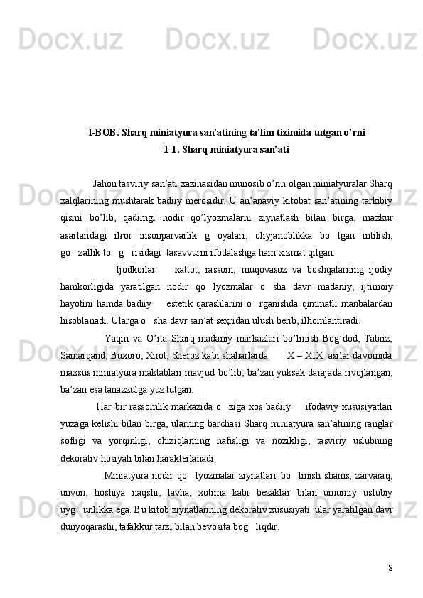 I-BOB. Sharq miniatyura san'atining ta'lim tizimida tutgan o’rni
1  1. Sharq miniatyura san’ati
             Jahon tasviriy san’ati xazinasidan munosib o’rin olgan miniatyuralar Sharq
xalqlarining  mushtarak  badiiy merosidir. U  an’anaviy kitobat   san’atining tarkibiy
qismi   bo’lib,   qadimgi   nodir   qo’lyozmalarni   ziynatlash   bilan   birga,   mazkur
asarlaridagi   ilғor   insonparvarlik   g oyalari,   oliyjanoblikka   bo lgan   intilish, 
go zallik to g risidagi  tasavvurni ifodalashga ham xizmat qilgan.	
  
                    Ijodkorlar     xattot,   rassom,   muqovasoz   va   boshqalarning   ijodiy	

hamkorligida   yaratilgan   nodir   qo lyozmalar   o sha   davr   madaniy,   ijtimoiy	
 
hayotini   hamda  badiiy    estetik   qarashlarini  o rganishda   qimmatli  manbalardan	
 
hisoblanadi. Ularga o sha davr san’at seҳridan ulush berib, ilhomlantiradi.	

                      Yaqin   va   O’rta   Sharq   madaniy   markazlari   bo’lmish   Bog’dod,   Tabriz,
Samarqand, Buxoro, Xirot, Sheroz kabi shaharlarda       X – XIX  asrlar davomida
maxsus miniatyura maktablari mavjud bo’lib, ba’zan yuksak darajada rivojlangan,
ba’zan esa tanazzulga yuz tutgan.
                     Har bir rassomlik markazida o ziga xos badiiy   ifodaviy xususiyatlari	
 
yuzaga kelishi bilan birga, ularning barchasi Sharq miniatyura san’atining ranglar
sofligi   va   yorqinligi,   chiziqlarning   nafisligi   va   nozikligi,   tasviriy   uslubning
dekorativ hosiyati bilan harakterlanadi.
                      Miniatyura   nodir   qo lyozmalar   ziynatlari   bo lmish   shams,   zarvaraq,	
 
unvon,   hoshiya   naqshi,   lavha,   xotima   kabi   bezaklar   bilan   umumiy   uslubiy
uyg unlikka ega. Bu kitob ziynatlarining dekorativ xususiyati  ular yaratilgan davr	

dunyoqarashi, tafakkur tarzi bilan bevosita bog liqdir.	

8 