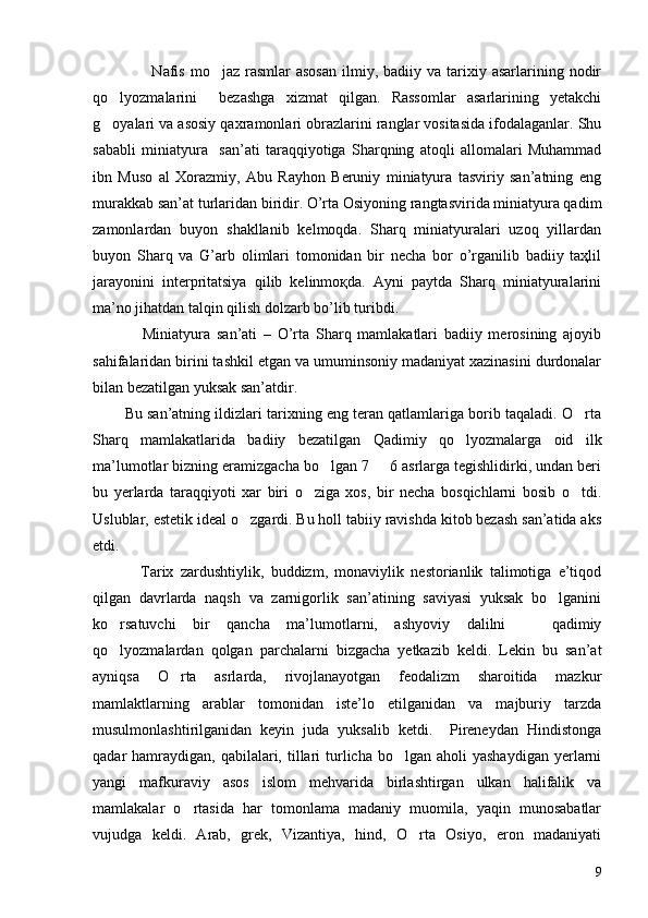                      Nafis  mo jaz  rasmlar  asosan   ilmiy, badiiy  va tarixiy asarlarining  nodir
qo lyozmalarini     bezashga   xizmat   qilgan.   Rassomlar   asarlarining   yetakchi	

g oyalari va asosiy qaxramonlari obrazlarini ranglar vositasida ifodalaganlar. Shu

sababli   miniatyura     san’ati   taraqqiyotiga   Sharqning   atoqli   allomalari   Muhammad
ibn   Muso   al   Xorazmiy,   Abu   Rayhon   Beruniy   miniatyura   tasviriy   san’atning   eng
murakkab san’at turlaridan biridir. O’rta Osiyoning rangtasvirida miniatyura qadim
zamonlardan   buyon   shakllanib   kelmoqda.   Sharq   miniatyuralari   uzoq   yillardan
buyon   Sharq   va   G’arb   olimlari   tomonidan   bir   necha   bor   o’rganilib   badiiy   taҳlil
jarayonini   interpritatsiya   qilib   kelinmoқda.   Ayni   paytda   Sharq   miniatyuralarini
ma’no jihatdan talqin qilish dolzarb bo’lib turibdi. 
                Miniatyura   san’ati   –   O’rta   Sharq   mamlakatlari   badiiy   merosining   ajoyib
sahifalaridan birini tashkil etgan va umuminsoniy madaniyat xazinasini durdonalar
bilan bezatilgan yuksak san’atdir. 
        Bu san’atning ildizlari tarixning eng teran qatlamlariga borib taqaladi. O rta	

Sharq   mamlakatlarida   badiiy   bezatilgan   Qadimiy   qo lyozmalarga   oid   ilk	

ma’lumotlar bizning eramizgacha bo lgan 7   6 asrlarga tegishlidirki, undan beri	
 
bu   yerlarda   taraqqiyoti   xar   biri   o ziga   xos,   bir   necha   bosqichlarni   bosib   o tdi.	
 
Uslublar, estetik ideal o zgardi. Bu holl tabiiy ravishda kitob bezash san’atida aks	

etdi. 
              Tarix   zardushtiylik,   buddizm,   monaviylik   nestorianlik   talimotiga   e’tiqod
qilgan   davrlarda   naqsh   va   zarnigorlik   san’atining   saviyasi   yuksak   bo lganini	

ko rsatuvchi   bir   qancha   ma’lumotlarni,   ashyoviy   dalilni     qadimiy	
 
qo lyozmalardan   qolgan   parchalarni   bizgacha   yetkazib   keldi.   Lekin   bu   san’at

ayniqsa   O rta   asrlarda,   rivojlanayotgan   feodalizm   sharoitida   mazkur	

mamlaktlarning   arablar   tomonidan   iste’lo   etilganidan   va   majburiy   tarzda
musulmonlashtirilganidan   keyin   juda   yuksalib   ketdi.     Pireneydan   Hindistonga
qadar  hamraydigan,  qabilalari,  tillari   turlicha  bo lgan aholi   yashaydigan  yerlarni	

yangi   mafkuraviy   asos   islom   mehvarida   birlashtirgan   ulkan   halifalik   va
mamlakalar   o rtasida   har   tomonlama   madaniy   muomila,   yaqin   munosabatlar	

vujudga   keldi.   Arab,   grek,   Vizantiya,   hind,   O rta   Osiyo,   eron   madaniyati	

9 