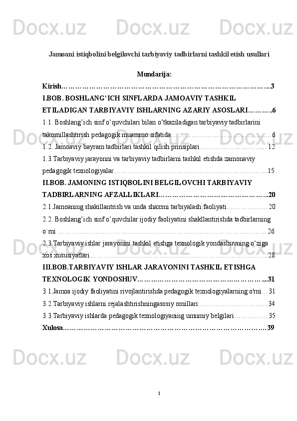 Jamoani istiqbolini belgilovchi tarbiyaviy tadbirlarni tashkil etish usullari
                                              Mundarija:
Kirish……………………………………………………………………………....3
I.BOB. BOSHLANG’ICH SINFLARDA JAMOAVIY TASHKIL 
ETILADIGAN   TARBIYAVIY ISHLARNING AZARIY   ASOSLARI ………..6
1.1. Boshlang’ich sinf o’quvchilari bilan o’tkaziladigan tarbiyaviy tadbirlarini  
takomillashtirish pedagogik muammo sifatida…………………………………..…6
1.2. Jamoaviy bayram tadbirlari tashkil qilish   prinsiplari…………………….......12
1.3.Tarbiyaviy jarayonni va tarbiyaviy tadbirlarni tashkil etishda zamonaviy 
pedagogik texnologiyalar…………………………………………………………15
II.BOB. JAMONING ISTIQBOLINI BELGILOVCHI TARBIYAVIY  
TADBIRLARNING AFZALLIKLARI………………………………………...20
2.1.Jamoaning shakillantrish va unda shaxsni tarbiyalash   faoliyati………………20
2.2. Boshlang’ich sinf o’quvchilar ijodiy faoliyatini shakllantirishda tadbirlarning  
o`rni ………………………………………………………………………………26
2.3.Tarbiyaviy ishlar jarayonini tashkil etishga texnologik yondashuvning o‘ziga 
xos xususiyatlari…………………………………………………………………..28
III.BOB. TARBIYAVIY ISHLAR JARAYONINI TASHKIL ETISHGA 
TEXNOLOGIK  YONDOSHUV………………………………………………....31
3.1.Jamoa ijodiy faoliyatini rivojlantirishda pedagogik texnologiyalarning o'rni…31
3.2.Tarbiyaviy ishlarni rejalashtirishningasosiy omillari:………………………...34
3.3.Tarbiyaviy ishlarda pedagogik texnologiyaning umumiy belgilari……………35
Xulosa………………………………………………………………………….…39
1 