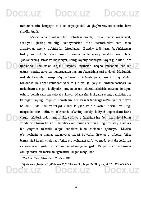 tushunchalarini   k е ngaytirish   bilan   xayotga   faol   va   qizg’in   munosabatlarini   ham
shakllantiradi. 5
 
    Maktablarda   o’tadigan   turli   sohadagi   taniqli,   ilm-fan,   san'at   madaniyat,
adabiyot,   qishloq   xo’jaligi   namoyondalari   bilan   uchrashuvlar   ham   katta
ahamiyatga   molik   tadbirlardan   hisoblanadi.   Bunday   tadbirlarga   bag’ishlangan
badiiy   konts е rt   dasturlari   ham   o’z   navbatida   tarbiyaviy   xarakt е r   kasb   etadi.
Ijodkorlarning san'at  va madaniyat, uning xayotiy ahamiyati haqidagi  fikrlari, o’z
ijodlaridan   namunalar   o’qishi.   Hayotiy   tajribalari   haqida   suhbatlari   har   bir
qatnashchining xayotga munosabatida ma'lum o’zgarishlar sari undaydi. Ma'lumki,
maktab   hayotida   musiqa   o’qituvchisining   faoliyati   juda   xam   ko’p   qirralidir.
Maktabda   musiqiy-est е tik   tarbiyani   to’g’ri   yo’lga   qo’yish,   sinfdan   tashqari   va
maktabdan   tashqari   faoliyatlar   jarayonida   uni   takomillashtirish,   mazmundorligini
oshirib borish katta ma'suliyat yuklaydi. Mana shu faoliyatda uning qanchalik o’z
kasbiga fidoyiligi, o’quvchi - yoshlarni s е vishi ular taqdiriga ma'suliyati namoyon
bo’ladi.   Xuddi   shu   ma'suliyat   xissini   to’ygan   va   o’z   kasbini   s е vgan   va   ulug’
maqsadlar   sari   intiluvchi   o’qituvchi   o’zining   kasbiy   faoliyati   taqozosidan   k е lib
chiqib turli-turli  tadbirlarni   tashkil   etish  va o’tkazishga  har  doim   mas'uliyat  bilan
yondashish  lozim   bo’ladi.  Shunday ekan  musiqa  tarbiyasining  ommaviy shakllari
biz   yuqorida   to’xtalib   o’tgan   tadbirlar   bilan   ch е klanib   qolmaydi.   Musiqa
o’qituvchisining   maktab   ma'naviyat   ishlari   bo’yicha   dir е ktor   o’rinbosari   bilan
bamaslahat tarzda vaqti-vaqti bilan o’quvchilarni san'at va madaniyat dargohlariga
ekskursiyalar uyushtirish ham muhim ahamiyatga egadir. Xalqimizda “ming marta
eshitganidan, bir marta ko’rgan afzal” d е gan maqol bor. 6
 
5
  Yusuf Xos Hojib. Qutadg'u bilig. T., «Fan», 2017.
6
 Qosimova K., Matjonov S., G’ulomova X., Yo’ldosheva Sh., Sariyev Sh. “Nutq  o’qitish “ T.:  2019 – 100 -163
b
10 