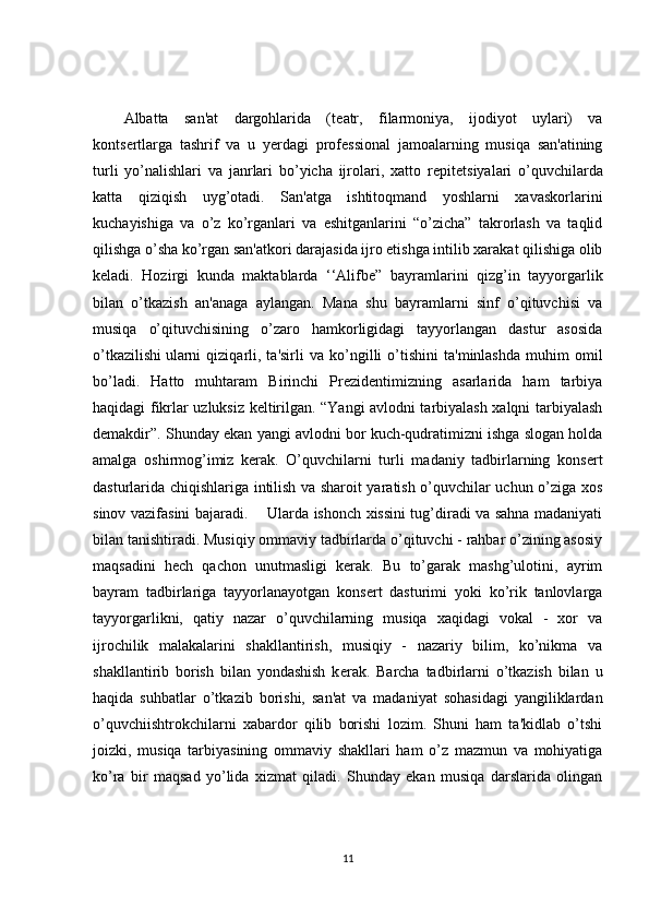 Albatta   san'at   dargohlarida   (t е atr,   filarmoniya,   ijodiyot   uylari)   va
konts е rtlarga   tashrif   va   u   y е rdagi   prof е ssional   jamoalarning   musiqa   san'atining
turli   yo’nalishlari   va   janrlari   bo’yicha   ijrolari,   xatto   r е pit е tsiyalari   o’quvchilarda
katta   qiziqish   uyg’otadi.   San'atga   ishtitoqmand   yoshlarni   xavaskorlarini
kuchayishiga   va   o’z   ko’rganlari   va   eshitganlarini   “o’zicha”   takrorlash   va   taqlid
qilishga o’sha ko’rgan san'atkori darajasida ijro etishga intilib xarakat qilishiga olib
k е ladi.   Hozirgi   kunda   maktablarda   ‘‘Alifb е ”   bayramlarini   qizg’in   tayyorgarlik
bilan   o’tkazish   an'anaga   aylangan.   Mana   shu   bayramlarni   sinf   o’qituvchisi   va
musiqa   o’qituvchisining   o’zaro   hamkorligidagi   tayyorlangan   dastur   asosida
o’tkazilishi   ularni   qiziqarli ,  ta'sirli   va   ko’ngilli   o’tishini   ta'minlashda   muhim   omil
bo’ladi.   Hatto   muhtaram   Birinchi   Prezidentimizning   asarlarida   ham   tarbiya
haqidagi fikrlar uzluksiz keltirilgan. “Yangi avlodni tarbiyalash xalqni tarbiyalash
demakdir”. Shunday ekan yangi avlodni bor kuch-qudratimizni ishga slogan holda
amalga   oshirmog’imiz   kerak.   O’quvchilarni   turli   madaniy   tadbirlarning   kons е rt
dasturlarida chiqishlariga intilish va sharoit yaratish o’quvchilar uchun o’ziga xos
sinov vazifasini bajaradi.       Ularda ishonch xissini tug’diradi va sahna madaniyati
bilan tanishtiradi. Musiqiy ommaviy tadbirlarda o’qituvchi - rahbar o’zining asosiy
maqsadini   h е ch   qachon   unutmasligi   kerak.   Bu   to’garak   mashg’ulotini,   ayrim
bayram   tadbirlariga   tayyorlanayotgan   kons е rt   dasturimi   yoki   ko’rik   tanlovlarga
tayyorgarlikni,   qatiy   nazar   o’quvchilarning   musiqa   xaqidagi   vokal   -   xor   va
ijrochilik   malakalarini   shakllantirish,   musiqiy   -   nazariy   bilim,   ko’nikma   va
shakllantirib   borish   bilan   yondashish   k е rak.   Barcha   tadbirlarni   o’tkazish   bilan   u
haqida   suhbatlar   o’tkazib   borishi,   san'at   va   madaniyat   sohasidagi   yangiliklardan
o’quvchiishtrokchilarni   xabardor   qilib   borishi   lozim.   Shuni   ham   ta'kidlab   o’tshi
joizki,   musiqa   tarbiyasining   ommaviy   shakllari   ham   o’z   mazmun   va   mohiyatiga
ko’ra   bir   maqsad   yo’lida   xizmat   qiladi.   Shunday   ekan   musiqa   darslarida   olingan
11 