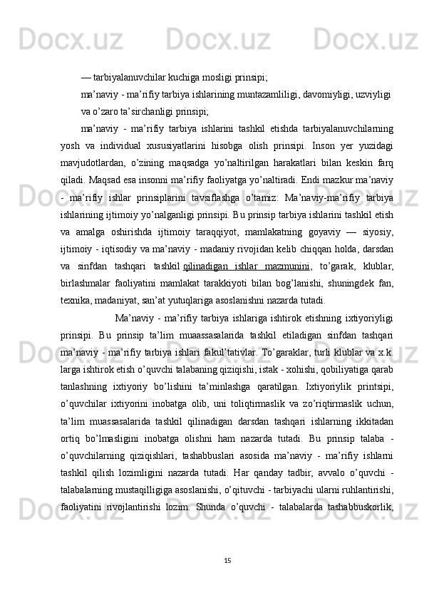 — tarbiyalanuvchilar kuchiga mosligi prinsipi;
ma’naviy - ma’rifiy tarbiya ishlarining muntazamliligi, davomiyligi, uzviyligi
va o’zaro ta’sirchanligi prinsipi;
ma’naviy   -   ma’rifiy   tarbiya   ishlarini   tashkil   etishda   tarbiyalanuvchilarning
yosh   va   individual   xususiyatlarini   hisobga   olish   prinsipi.   Inson   yer   yuzidagi
mavjudotlardan,   o’zining   maqsadga   yo’naltirilgan   harakatlari   bilan   keskin   farq
qiladi. Maqsad esa insonni ma’rifiy faoliyatga yo’naltiradi. Endi mazkur ma’naviy
-   ma’rifiy   ishlar   prinsiplarini   tavsiflashga   o’tamiz:   Ma’naviy-ma’rifiy   tarbiya
ishlarining ijtimoiy yo’nalganligi prinsipi. Bu prinsip tarbiya ishlarini tashkil etish
va   amalga   oshirishda   ijtimoiy   taraqqiyot,   mamlakatning   goyaviy   —   siyosiy,
ijtimoiy - iqtisodiy va ma’naviy - madaniy rivojidan kelib chiqqan holda, darsdan
va   sinfdan   tashqari   tashkil   qilinadigan   ishlar   mazmunini ,   to’garak,   klublar,
birlashmalar   faoliyatini   mamlakat   tarakkiyoti   bilan   bog’lanishi,   shuningdek   fan,
texnika, madaniyat, san’at yutuqlariga asoslanishni nazarda tutadi.
                  Ma’naviy   -   ma’rifiy   tarbiya   ishlariga   ishtirok   etishning   ixtiyoriyligi
prinsipi.   Bu   prinsip   ta’lim   muaassasalarida   tashkil   etiladigan   sinfdan   tashqari
ma’naviy - ma’rifiy tarbiya ishlari fakul’tativlar. To’garaklar, turli klublar va x.k.
larga ishtirok etish o’quvchi talabaning qiziqishi, istak - xohishi, qobiliyatiga qarab
tanlashning   ixtiyoriy   bo’lishini   ta’minlashga   qaratilgan.   Ixtiyoriylik   printsipi,
o’quvchilar   ixtiyorini   inobatga   olib,   uni   toliqtirmaslik   va   zo’riqtirmaslik   uchun,
ta’lim   muassasalarida   tashkil   qilinadigan   darsdan   tashqari   ishlarning   ikkitadan
ortiq   bo’lmasligini   inobatga   olishni   ham   nazarda   tutadi.   Bu   prinsip   talaba   -
o’quvchilarning   qiziqishlari,   tashabbuslari   asosida   ma’naviy   -   ma’rifiy   ishlarni
tashkil   qilish   lozimligini   nazarda   tutadi.   Har   qanday   tadbir,   avvalo   o’quvchi   -
talabalarning mustaqilligiga asoslanishi, o’qituvchi - tarbiyachi ularni ruhlantirishi,
faoliyatini   rivojlantirishi   lozim.   Shunda   o’quvchi   -   talabalarda   tashabbuskorlik,
15 