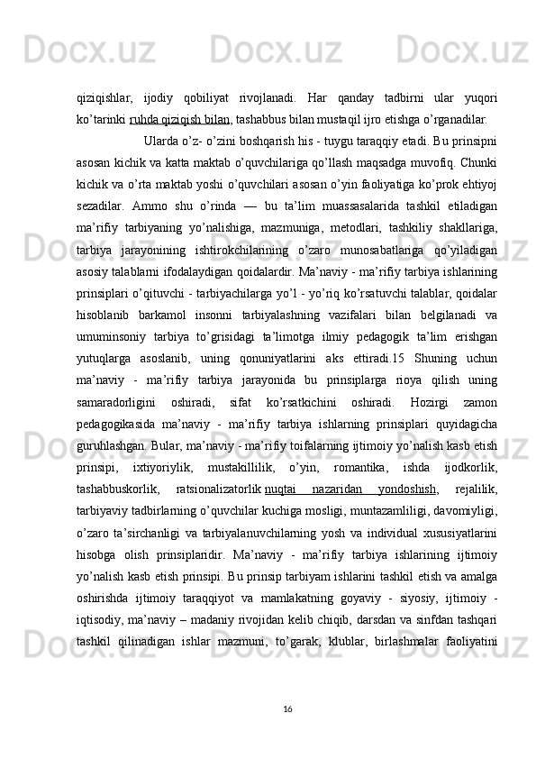 qiziqishlar,   ijodiy   qobiliyat   rivojlanadi.   Har   qanday   tadbirni   ular   yuqori
ko’tarinki   ruhda qiziqish bilan , tashabbus bilan mustaqil ijro etishga o’rganadilar. 
                Ularda o’z- o’zini boshqarish his - tuygu taraqqiy etadi. Bu prinsipni
asosan kichik va katta maktab o’quvchilariga qo’llash maqsadga muvofiq. Chunki
kichik va o’rta maktab yoshi o’quvchilari asosan o’yin faoliyatiga ko’prok ehtiyoj
sezadilar.   Ammo   shu   o’rinda   —   bu   ta’lim   muassasalarida   tashkil   etiladigan
ma’rifiy   tarbiyaning   yo’nalishiga,   mazmuniga,   metodlari,   tashkiliy   shakllariga,
tarbiya   jarayonining   ishtirokchilarining   o’zaro   munosabatlariga   qo’yiladigan
asosiy talablarni ifodalaydigan qoidalardir. Ma’naviy - ma’rifiy tarbiya ishlarining
prinsiplari o’qituvchi - tarbiyachilarga yo’l - yo’riq ko’rsatuvchi talablar, qoidalar
hisoblanib   barkamol   insonni   tarbiyalashning   vazifalari   bilan   belgilanadi   va
umuminsoniy   tarbiya   to’grisidagi   ta’limotga   ilmiy   pedagogik   ta’lim   erishgan
yutuqlarga   asoslanib,   uning   qonuniyatlarini   aks   ettiradi.15   Shuning   uchun
ma’naviy   -   ma’rifiy   tarbiya   jarayonida   bu   prinsiplarga   rioya   qilish   uning
samaradorligini   oshiradi,   sifat   ko’rsatkichini   oshiradi.   Hozirgi   zamon
pedagogikasida   ma’naviy   -   ma’rifiy   tarbiya   ishlarning   prinsiplari   quyidagicha
guruhlashgan. Bular, ma’naviy - ma’rifiy toifalarning ijtimoiy yo’nalish kasb etish
prinsipi,   ixtiyoriylik,   mustakillilik,   o’yin,   romantika,   ishda   ijodkorlik,
tashabbuskorlik,   ratsionalizatorlik   nuqtai   nazaridan   yondoshish ,   rejalilik,
tarbiyaviy tadbirlarning o’quvchilar kuchiga mosligi, muntazamliligi, davomiyligi,
o’zaro   ta’sirchanligi   va   tarbiyalanuvchilarning   yosh   va   individual   xususiyatlarini
hisobga   olish   prinsiplaridir.   Ma’naviy   -   ma’rifiy   tarbiya   ishlarining   ijtimoiy
yo’nalish kasb etish prinsipi. Bu prinsip tarbiyam ishlarini tashkil etish va amalga
oshirishda   ijtimoiy   taraqqiyot   va   mamlakatning   goyaviy   -   siyosiy,   ijtimoiy   -
iqtisodiy, ma’naviy – madaniy rivojidan kelib chiqib, darsdan va sinfdan tashqari
tashkil   qilinadigan   ishlar   mazmuni,   to’garak,   klublar,   birlashmalar   faoliyatini
16 