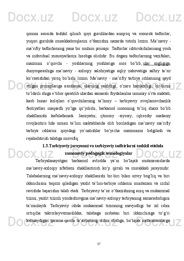 qonuni   asosida   tashkil   qilinib   quyi   guruhlardan   aniqroq   va   osonrok   tadbirlar,
yuqori   guruhda   murakkabroqlarini   o’tkazishni   nazarda   tutishi   lozim.   Ma’naviy   -
ma’rifiy  tadbirlarning  yana bir  muhim   prinsipi.  Tadbirlar   ishtirokchilarining  yosh
va   individual   xususiyatlarini   hisobga   olishdir.   Bu   degani   tadbirlarning   vazifalari,
mazmuni   o’quvchi   -   yoshlarning   yoshlariga   mos   bo’lib,   ular   sogligiga ,
dunyoqarashiga   ma’naviy   -   axloqiy   salohiyatiga   aqliy   zakovatiga   salbiy   ta’sir
ko’rsatishdan   yiroq   bo’lishi   lozim.   Ma’naviy   -   ma’rifiy   tarbiya   ishlarining   qayd
etilgan   prinsiplariga   asoslansa,   ularning   yaxlitligi,   o’zaro   hamkorligi,   bir-birini
to’ldirili shiga e’tibor qaratilib ulardan samarali foydalanilsa umumiy o’rta maktab,
kasb   hunar   kolejlari   o’quvchilarning   ta’limiy   –   tarbiyaviy   rivojlanuvchanlik
faoliyatlari   maqsadli   yo’lga   qo’yilishi,   barkamol   insonning   to’liq   shaxs   bo’lib
shakllanishi   kafolatlanadi.   Jamiyatni,   ijtimoiy   -siyosiy,   iqtisodiy   madaniy
rivojlantiris   hda   umum   ta’lim   maktablarida   olib   boriladigan   ma’naviy   ma’rifiy
tarbiya   ishlarini   quyidagi   yo’nalishlar   bo’yicha   mazmunini   belgilash   va
rejalashtirish talabga muvofiq.
1.3.Tarbiyaviy jarayonni va tarbiyaviy tadbirlarni tashkil etishda
zamonaviy pedagogik texnologiyalar
Tarbiyalanayotgan   barkamol   avlodda   ya’ni   bo‘lajak   mutaxassislarda
ma’naviy-axloqiy   sifatlarni   shakllantirish   ko‘p   qirrali   va   murakkab   jarayondir.
Talabalarning   ma’naviy-axloqiy   shakllanishi   bir-biri   bilan   uzviy   bog‘liq   va   biri
ikkinchisini   taqozo   qiladigan   yaxlit   ta’lim-tarbiya   ishlarini   muntazam   va   izchil
ravishda bajarishni talab etadi. Tarbiyaviy ta’sir o‘tkazishning aniq va mukammal
tizimi, yaxlit tizimli yondashuvgina ma’naviy-axloqiy tarbiyaning samaradorligini
ta’minlaydi.   Tarbiyaviy   ishda   mukammal   tizimning   mavjudligi   bir   xil   ishni
ortiqcha   takrorlayvermaslikka,   talabaga   nisbatan   biri   ikkinchisiga   to‘g‘ri
kelmaydigan   qarama-qarshi   ta’sirlarning   oldini   olishga,   bo‘lajak   mutaxassislarga
17 