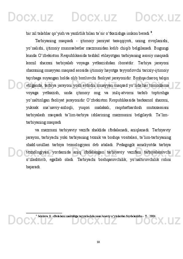 bir xil talablar qo‘yish va yaxlitlik bilan ta’sir o‘tkazishga imkon beradi  8
.
Tarbiyaning   maqsadi   -   ijtimoiy   jamiyat   taraqqiyoti,   uning   rivojlanishi,
yo‘nalishi,   ijtimoiy   munosabatlar   mazmunidan   kelib   chiqib   belgilanadi.   Bugungi
kunda O‘zbekiston Respublikasida tashkil etilayotgan tarbiyaning asosiy maqsadi
komil   shaxsni   tarbiyalab   voyaga   yetkazishdan   iboratdir.   Tarbiya   jarayoni
shaxsning muayyan maqsad asosida ijtimoiy hayotga tayyorlovchi tarixiy-ijtimoiy
tajribaga suyangan holda olib boriluvchi faoliyat jarayonidir. Boshqacharoq talqin
etilganda, tarbiya jarayoni yosh avlodni muayyan maqsad yo‘lida har tomonlama
voyaga   yetkazish,   unda   ijtimoiy   ong   va   xulq-atvorni   tarkib   toptirshga
yo‘naltirilgan   faoliyat   jarayonidir   O‘zbekiston   Respublikasida   barkamol   shaxsni,
yuksak   ma’naviy-axloqli,   yuqori   malakali,   raqobatbardosh   mutaxassisni
tarbiyalash   maqsadi   ta’lim-tarbiya   ishlarining   mazmunini   belgilaydi.   Ta’lim-
tarbiyaning maqsadi
va   mazmuni   tarbiyaviy   vazifa   shaklida   ifodalanadi,   aniqlanadi.   Tarbiyaviy
jarayon, tarbiyachi yoki tarbiyaning texnik va boshqa   vositalari, ta’lim-tarbiyaning
shakl-usullari   tarbiya   texnologiyasi   deb   ataladi.   Pedagogik   amaliyotda   tarbiya
texnologiyasi   yordamida   aniq   ifodalangan   tarbiyaviy   vazifani   tarbiyalanuvchi
o‘zlashtirib,   egallab   oladi.   Tarbiyachi   boshqaruvchilik,   yo‘naltiruvchilik   rolini
bajaradi.
8
 Jalolova G. «Bolalarni maktabga tayyorlashda noan’anaviy o‘yinlardan foydalanish».- T-.:2004.
18 