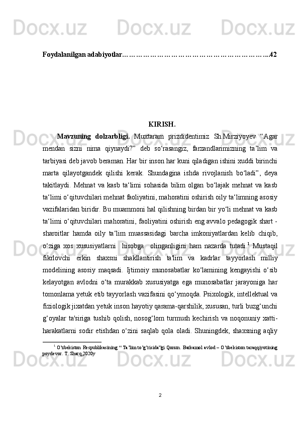 Foydalanilgan adabiyotlar……………………………………………………....42
                                                    KIRISH.
Mavzuning   dolzarbligi.   Muxtaram   prizdidentimiz   Sh.Mirziyoyev   “Agar
mendan   sizni   nima   qiynaydi?”   deb   so‘rasangiz,   farzandlarimizning   ta’lim   va
tarbiyasi deb javob beraman. Har bir inson har kuni qiladigan ishini xuddi birinchi
marta   qilayotgandek   qilishi   kerak.   Shundagina   ishda   rivojlanish   bo ladi”,   deyaʻ
takitlaydi.   Mehnat   va   kasb   ta‘limi   sohasida   bilim   olgan   bo‘lajak   mehnat   va   kasb
ta‘limi o‘qituvchilari mehnat faoliyatini, mahoratini oshirish oily ta‘limning asosiy
vazifalaridan biridir. Bu muammoni hal qilishning birdan bir yo‘li mehnat va kasb
ta‘limi o‘qituvchilari mahoratini, faoliyatini oshirish eng avvalo pedagogik shart -
sharoitlar   hamda   oily   ta‘lim   muassasidagi   barcha   imkoniyatlardan   kelib   chiqib,
o‘ziga   xos   xususiyatlarni     hisobga     olinganligini   ham   nazarda   tutadi. 1
  Mustaqil
fikrlovchi   erkin   shaxsni   shakllantirish   ta'lim   va   kadrlar   tayyorlash   milliy
modelining   asosiy   maqsadi.   Ijtimoiy   munosabatlar   ko‘lamining   kengayishi   o‘sib
kelayotgan   avlodni   o‘ta   murakkab   xususiyatga   ega   munosabatlar   jarayoniga   har
tomonlama yetuk etib tayyorlash vazifasini qo‘ymoqda. Psixologik, intellektual va
fiziologik jixatdan yetuk inson hayotiy qarama-qarshilik, xususan, turli buzg‘unchi
g‘oyalar   ta'siriga   tushib  qolish,   nosog‘lom   turmush   kechirish   va   noqonuniy   xatti-
harakatlarni   sodir   etishdan   o‘zini   saqlab   qola   oladi.   Shuningdek,   shaxsning   aqliy
1
 O’zbekiston Respublikasining “ Ta’lim to’g’risida”gi Qonun. Barkamol avlod – O’zbekiston taraqqiyotining
poydevor. T.:Sharq,2020y
2 
