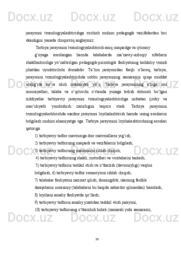 jarayonni   texnologiyalashtirishga   erishish   muhim   pedagogik   vazifadardan   biri
ekanligini yanada chuqurroq anglaymiz.  
 Tarbiya jarayonini texnologiyalashtirish-aniq maqsadga va ijtimoiy
g‘oyaga   asoslangan   hamda   talabalarda   ma’naviy-axloqiy   sifatlarni
shakllantirishga   yo‘naltirilgan   pedagogik-psixologik   faoliyatning   tashkiliy   texnik
jihatdan   uyushtirilishi   demakdir.   Ta’lim   jarayonidan   farqli   o‘laroq,   tarbiya,
jarayonini   texnologiyalashtirishda   ushbu   jarayonning   samarasini   qisqa   muddat
oralig‘ida   ko‘ra   olish   imkoniyati   yo‘q.   Tarbiya   jarayonining   o‘ziga   xos
xususiyatlari,   talaba   va   o‘qituvchi   o‘rtasida   yuzaga   kelish   ehtimoli   bo‘lgan
ziddiyatlar   tarbiyaviy   jarayonni   texnologiyalashtirishga   nisbatan   ijodiy   va
mas’uliyatli   yondoshish   zarurligini   taqozo   etadi.   Tarbiya   jarayonini
texnologiyalashtirishda mazkur  jarayonni  loyihalashtirish hamda  uning asoslarini
belgilash muhim ahamiyatga ega. Tarbiya jarayonini loyihalashtirishning asoslari
qatoriga:
1) tarbiyaviy tadbir mavzusiga doir materiallarni yig‘ish;
2) tarbiyaviy tadbirning maqsadi va vazifalarini belgilash;
3) tarbiyaviy tadbirning mazmunini ishlab chiqish;
 4) tarbiyaviy tadbirning shakli, metodlari va vositalarini tanlash;
 5) tarbiyaviy tadbirni tashkil etish va o‘tkazish (davomiyligi) vaqtini
belgilash, 6) tarbiyaviy tadbir ssenariysini ishlab chiqish;
7) talabalar faoliyatini nazorat qilish, shuningdek, ularning faollik
darajalarini norasmiy (talabalarni bu haqida xabardor qilmasdan) baxolash;
8) loyihani amaliy faoliyatda qo‘llash;
9) tarbiyaviy tadbirni amaliy jixatidan tashkil etish jarayoni;
10) tarbiyaviy tadbirning o‘tkazilish holati (samarali yoki samarasiz,
20 