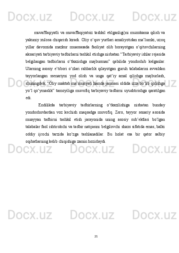 muvaffaqiyatli  va muvaffaqiyatsiz  tashkil  etilganligi)ni muxokama qilish va
yakuniy xulosa chiqarish kiradi. Oliy o‘quv yurtlari amaliyotidan ma’lumki, uzoq
yillar   davomida   mazkur   muassasada   faoliyat   olib   borayotgan   o‘qituvchilarning
aksariyati tarbiyaviy tadbirlarni tashkil etishga nisbatan “Tarbiyaviy ishlar rejasida
belgilangan   tadbirlarni   o‘tkazishga   majburman”   qabilida   yondoshib   kelganlar.
Ularning   asosiy   e’tibori   o‘zlari   rahbarlik   qilayotgan   guruh   talabalarini   avvaldan
tayyorlangan   ssenariyni   yod   olish   va   unga   qat’iy   amal   qilishga   majburlash,
shuningdek, “Oliy maktab ma’muriyati hamda jamoasi oldida izza bo‘lib qolishga
yo‘l qo‘ymaslik” tamoyiliga muvofiq tarbiyaviy tadbirni uyushtirishga qaratilgan
edi. 
  Endilikda   tarbiyaviy   tadbirlarning   o‘tkazilishiga   nisbatan   bunday
yondoshuvlardan   voz   kechish   maqsadga   muvofiq.   Zero,   tayyor   senariy   asosida
muayyan   tadbirni   tashkil   etish   jarayonida   uning   asosiy   sub’ektlari   bo‘lgan
talabalar faol ishtirokchi va tadbir natijasini belgilovchi shaxs sifatida emas, balki
oddiy   ijrochi   tarzida   ko‘zga   tashlanadilar.   Bu   holat   esa   bir   qator   salbiy
oqibatlarning kelib chiqishiga zamin hozirlaydi.
21 