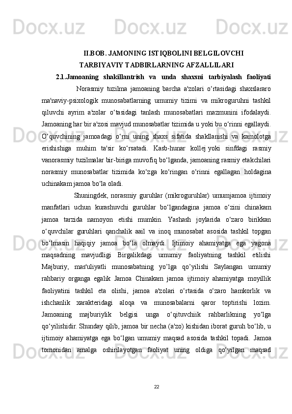 II.BOB. JAMONING ISTIQBOLINI BELGILOVCHI
TARBIYAVIY   TADBIRLARNING AFZALLILARI
2.1.Jamoaning   shakillantrish   va   unda   shaxsni   tarbiyalash   faoliyati
                      Norasmiy   tuzilma   jamoaning   barcha   a'zolari   o‘rtasidagi   shaxslararo
ma'naviy-psixologik   munosabatlarning   umumiy   tizimi   va   mikroguruhni   tashkil
qiluvchi   ayrim   a'zolar   o‘tasidagi   tanlash   munosabatlari   mazmunini   ifodalaydi.
Jamoaning har bir a'zosi mavjud munosabatlar tizimida u yoki bu o‘rinni egallaydi.
O‘quvchining   jamoadagi   o‘rni   uning   shaxs   sifatida   shakllanishi   va   kamolotga
erishishiga   muhim   ta'sir   ko‘rsatadi.   Kasb-hunar   kollej   yoki   sinfdagi   rasmiy
va norasmiy tuzilmalar bir-biriga muvofiq bo‘lganda, jamoaning rasmiy etakchilari
norasmiy   munosabatlar   tizimida   ko‘zga   ko‘ringan   o‘rinni   egallagan   holdagina
uchinakam jamoa bo‘la oladi.
              Shuningdek ,   norasmiy   guruhlar   (mikroguruhlar)   umumjamoa   ijtimoiy
manfatlari   uchun   kurashuvchi   guruhlar   bo‘lgandagina   jamoa   o‘zini   chinakam
jamoa   tarzida   namoyon   etishi   mumkin.   Yashash   joylarida   o‘zaro   birikkan
o‘quvchilar   guruhlari   qanchalik   aail   va   inoq   munosabat   asosida   tashkil   topgan
bo‘lmasin   haqiqiy   jamoa   bo‘la   olmaydi.   Ijtimoiy   ahamiyatga   ega   yagona
maqsadning   mavjudligi   Birgalikdagi   umumiy   faoliyatning   tashkil   etilishi
Majburiy,   mas'uliyatli   munosabatning   yo’lga   qo’yilishi   Saylangan   umumiy
rahbariy   organga   egalik   Jamoa   Chinakam   jamoa   ijtimoiy   ahamiyatga   moyillik
faoliyatini   tashkil   eta   olishi,   jamoa   a'zolari   o‘rtasida   o‘zaro   hamkorlik   va
ishchanlik   xarakteridagi   aloqa   va   munosabalarni   qaror   toptirishi   lozim.
Jamoaning   majburiylik   belgisi   unga   o‘qituvchiik   rahbarlikning   yo‘lga
qo‘yilishidir.   Shunday qilib , jamoa bir necha (a'zo) kishidan iborat guruh bo‘lib, u
ijtimoiy   ahamiyatga   ega   bo‘lgan   umumiy   maqsad   asosida   tashkil   topadi.   Jamoa
tomonidan   amalga   oshirilayotgan   faoliyat   uning   oldiga   qo‘yilgan   maqsad
22 