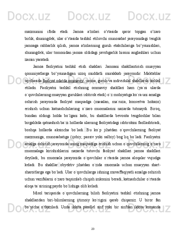 mazmunini   ifoda   etadi.   Jamoa   a'zolari   o‘rtasida   qaror   topgan   o‘zaro
birlik,   shuningdek ,   ular   o‘rtasida   tashkil   etiluvchi   munosabat   jarayonidagi   tenglik
jamoaga   rahbarlik   qilish,   jamoa   a'zolarining   guruh   etakchilariga   bo‘ysunishlari,
shuningdek,   ular   tomonidan   jamoa   oldidagi   javobgarlik   hissini   anglashlari   uchun
zamin yaratadi.
Jamoa   faoliyatini   tashkil   etish   shaklari.   Jamoani   shakllantirish   muayyan
qonuniyatlarga   bo‘ysunadigan   uzoq   muddatli   murakkab   jarayondir.   Maktablar
tajribasida   faoliyat odatda ommaviy , jamoa, guruh va individulal shakllarda tashkil
etiladn.   Faoliyatni   tashkil   etishning   ommaviy   shakllari   ham   (ya`ni   ularda
o`quvchilarning muayyan guruhlari ishtirok etadi) o`z mohiyatiga ko`ra uni amalga
oshirish   jarayonida   faoliyat   maqsadga   (masalan,   ma`ruza,   konsertva   hokazo)
erishish   uchun   katnashchilariing   o`zaro   muomalasini   nazarda   tutmaydi.   Biroq,
bundan   oldingi   holda   bo`lgani   kabi,   bu   shakllarda   bevosita   tengdoshlar   bilan
birgalikda qatnashish ba`zi hollarda ularning faoliyatidagi ishtirokini faollashtiradi,
boshqa   hollarda   aksincha   bo`ladi.   Bu   ko`p   jihatdan   o`quvchilarning   faoliyat
mazmuniga,   munosabatiga   (ijobiy,   passiv   yoki   salbiy)   bog`liq   bo`ladi.   Faoliyatni
amalga oshirish jarayonida uning maqsadiga erishish uchun o`quvchilarning o`zaro
muomalaga   kirishishlarini   nazarda   tutuvchi   faoliyat   shakllari   jamoa   shakllari
deyiladi,   bu   muomala   jarayonida   o`quvchilar   o`rtasida   jamoa   aloqalar   vujudga
keladi.   Bu   shakllar   obyektiv   jihatdan   o`zida   muomala   uchun   muayyan   shart-
sharoitlarga ega bo`ladi. Ular o`quvchilarga ishning muvaffaqiyatli amalga oshirish
uchun vazifalarni o`zaro taqsimlab chiqish imkonini beradi, katnashchilar o`rtasida
aloqa ta`sirining paydo bo`lishiga olib keladi.  
Misol   tariqasida   o`quvchilarning   bilish   faoliyatini   tashkil   etishning   jamoa
shakllaridan   biri-bilimlarning   ijtimoiy   ko`rigini   qarab   chiqamiz.   U   biror   fan
bo`yicha   o`tkaziladi.   Unda   ikkita   parallel   sinf   yoki   bir   sinfdan   ikkita   komanda
23 