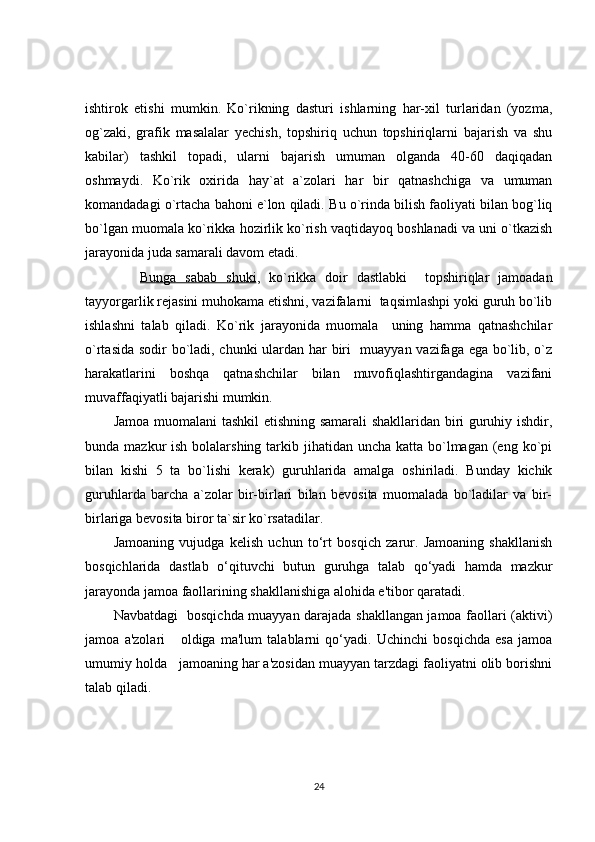 ishtirok   etishi   mumkin.   Ko`rikning   dasturi   ishlarning   har-xil   turlaridan   (yozma,
og`zaki,   grafik   masalalar   yechish,   topshiriq   uchun   topshiriqlarni   bajarish   va   shu
kabilar)   tashkil   topadi,   ularni   bajarish   umuman   olganda   40-60   daqiqadan
oshmaydi.   Ko`rik   oxirida   hay`at   a`zolari   har   bir   qatnashchiga   va   umuman
komandadagi o`rtacha bahoni e`lon qiladi.   Bu o`rinda bilish faoliyati bilan bog`liq
bo`lgan muomala ko`rikka hozirlik ko`rish vaqtidayoq boshlanadi va uni o`tkazish
jarayonida juda samarali davom etadi.
      Bunga   sabab   shuki ,   ko`rikka   doir   dastlabki     topshiriqlar   jamoadan
tayyorgarlik rejasini muhokama etishni, vazifalarni  taqsimlashpi yoki guruh bo`lib
ishlashni   talab   qiladi.   Ko`rik   jarayonida   muomala     uning   hamma   qatnashchilar
o`rtasida sodir bo`ladi, chunki ulardan har biri   muayyan vazifaga ega bo`lib, o`z
harakatlarini   boshqa   qatnashchilar   bilan   muvofiqlashtirgandagina   vazifani
muvaffaqiyatli bajarishi mumkin. 
Jamoa muomalani  tashkil etishning samarali  shakllaridan biri guruhiy ishdir,
bunda mazkur  ish bolalarshing tarkib jihatidan uncha katta bo`lmagan (eng ko`pi
bilan   kishi   5   ta   bo`lishi   kerak)   guruhlarida   amalga   oshiriladi.   Bunday   kichik
guruhlarda   barcha   a`zolar   bir-birlari   bilan   bevosita   muomalada   bo`ladilar   va   bir-
birlariga bevosita biror ta`sir ko`rsatadilar.
Jamoaning   vujudga   kelish   uchun   to‘rt   bosqich   zarur.   Jamoaning   shakllanish
bosqichlarida   dastlab   o‘qituvchi   butun   guruhga   talab   qo‘yadi   hamda   mazkur
jarayonda jamoa faollarining shakllanishiga alohida e'tibor qaratadi.     
Navbatdagi   bosqichda muayyan darajada shakllangan jamoa faollari (aktivi)
jamoa   a'zolari       oldiga   ma'lum   talablarni   qo‘yadi.   Uchinchi   bosqichda   esa   jamoa
umumiy holda   jamoaning har a'zosidan muayyan tarzdagi faoliyatni olib borishni
talab qiladi.
24 