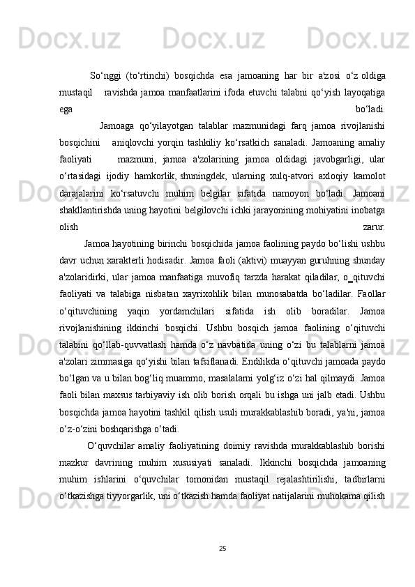     So‘nggi   (to‘rtinchi)   bosqichda   esa   jamoaning   har   bir   a'zosi   o‘z   oldiga
mustaqil       ravishda   jamoa   manfaatlarini   ifoda   etuvchi   talabni   qo‘yish   layoqatiga
ega   bo‘ladi.
                Jamoaga   qo‘yilayotgan   talablar   mazmunidagi   farq   jamoa   rivojlanishi
bosqichini       aniqlovchi   yorqin   tashkiliy   ko‘rsatkich   sanaladi.   Jamoaning   amaliy
faoliyati         mazmuni,   jamoa   a'zolarining   jamoa   oldidagi   javobgarligi,   ular
o‘rtasidagi   ijodiy   hamkorlik,   shuningdek ,   ularning   xulq-atvori   axloqiy   kamolot
darajalarini   ko‘rsatuvchi   muhim   belgilar   sifatida   namoyon   bo‘ladi.   Jamoani
shakllantirishda uning hayotini belgilovchi ichki jarayonining mohiyatini inobatga
olish   zarur.
               Jamoa hayotining birinchi bosqichida jamoa faolining paydo bo‘lishi ushbu
davr uchun xarakterli hodisadir. Jamoa faoli (aktivi) muayyan guruhning shunday
a'zolaridirki,   ular   jamoa   manfaatiga   muvofiq   tarzda   harakat   qiladilar,   o‗qituvchi
faoliyati   va   talabiga   nisbatan   xayrixohlik   bilan   munosabatda   bo‘ladilar.   Faollar
o‘qituvchining   yaqin   yordamchilari   sifatida   ish   olib   boradilar.   Jamoa
rivojlanishining   ikkinchi   bosqichi.   Ushbu   bosqich   jamoa   faolining   o‘qituvchi
talabini   qo‘llab-quvvatlash   hamda   o‘z   navbatida   uning   o‘zi   bu   talablarni   jamoa
a'zolari zimmasiga qo‘yishi bilan tafsiflanadi. Endilikda o‘qituvchi   jamoada paydo
bo‘lgan va u bilan bog‘liq muammo, masalalarni yolg‘iz o‘zi hal qilmaydi. Jamoa
faoli bilan maxsus tarbiyaviy ish olib borish orqali bu ishga uni jalb etadi. Ushbu
bosqichda jamoa hayotini tashkil qilish usuli murakkablashib boradi, ya'ni, jamoa
o‘z-o‘zini boshqarishga o‘tadi.     
    O‘quvchilar   amaliy   faoliyatining   doimiy   ravishda   murakkablashib   borishi
mazkur   davrining   muhim   xususiyati   sanaladi.   Ikkinchi   bosqichda   jamoaning
muhim   ishlarini   o‘quvchilar   tomonidan   mustaqil   rejalashtirilishi,   tadbirlarni
o‘tkazishga tiyyorgarlik, uni o‘tkazish hamda faoliyat natijalarini muhokama qilish
25 