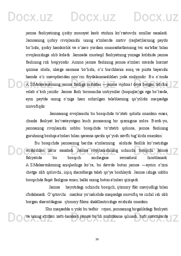 jamoa   faoliyatining   ijodiy   xususyat   kasb   etishini   ko‘rsatuvchi   omillar   sanaladi.
Jamoaning   ijobiy   rivojlanishi   uning   a'zolarida   motiv   (raqbat)larning   paydo
bo‘lishi,   ijodiy   hamkorlik   va   o‘zaro   yordam   munosabatlarining   tez   sur'atlar   bilan
rivojlanishiga   olib   keladi.   Jamoada   mustaqil   faoliyatning   yuzaga   kelshida   jamoa
faolining   roli   beqiyosdir.   Ammo   jamoa   faolining   jamoa   a'zolari   orasida   hurmat
qozona   olishi,   ularga   namuna   bo‘lishi,   o‘z   burchlarini   aniq   va   puxta   bajarishi
hamda   o‘z   mavqelaridan   noo‘rin   foydalanmasliklari   juda   muhimdir.   Bu   o‘rinda
A.S.Makarenkoning jamoa faoliga nisbatan ―jamoa vijdoni  deya bergan ta'rifini‖
eslab   o‘tish   joizdir.  Jamoa   faoli   birmuncha   imtiyozlar   (huquqlar)ga   ega  bo‘lsada,
ayni   paytda   uning   o‘ziga   ham   oshirilgan   talablarning   qo‘yilishi   maqsadga
muvofiqdir.  
                  Jamoaning   rivojlanishi   bu   bosqichda   to‘xtab   qolishi   mumkin   emas,
chunki   faoliyat   ko‘rsatayotgan   kuch   jamoaning   bir   qismigina   xolos.   Bordi-yu,
jamoaning   rivojlanishi   ushbu   bosqichda   to‘xtatib   qolinsa,   jamoa   faolining
guruhning boshqa a'zolari bilan qarama-qarshi qo‘yish xavfli tug‘ilishi mumkin . 
Bu   bosqichda   jamoaning   barcha   a'zolarining     alohida   faollik   ko‘rsatishga
erishishlari   zarur   sanaladi.   Jamoa   rivojlanishining   uchinchi   bosqichi.   Jamoa
faliyatida   bu   bosqich   anchagina   sermahsul   hisoblanadi.
A.S.Makarenkoning   aniqlashiga   ko‘ra,   bu   davrda   butun   jamoa   ―ayrim   o‘zini
chetga olib qoluvchi, injiq shaxs larga  talab qo‘ya boshlaydi. Jamoa ishiga ushbu	
‖
bosqichda faqat faolgina emas, balki uning butun a'zolari qiziqadi.       
                   Jamoa       hayotidagi uchinchi bosqich, ijtimoiy fikr mavjudligi bilan
ifodalanadi. O‘qituvchi     mazkur yo‘nalishda maqsadga muvofiq va izchil ish olib
borgan sharoitdagina   ijtimoiy fikrni shakllantirishga erishishi mumkin.    
          Shu maqsadda u yoki bu tadbir   rejasi, jamoaning birgalikdagi faoliyati
va uning a'zolari xatti-harakati jamoa bo‘lib muhokama qilinadi, turli mavzularda
26 