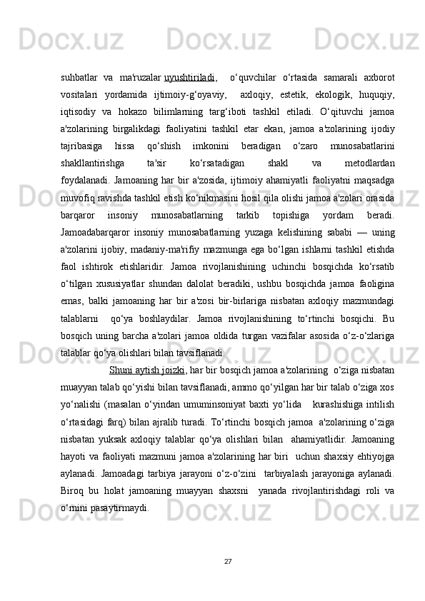 suhbatlar   va   ma'ruzalar   uyushtiriladi ,     o‘quvchilar   o‘rtasida   samarali   axborot
vositalari   yordamida   ijtimoiy-g‘oyaviy,     axloqiy,   estetik,   ekologik,   huquqiy,
iqtisodiy   va   hokazo   bilimlarning   targ‘iboti   tashkil   etiladi.   O‘qituvchi   jamoa
a'zolarining   birgalikdagi   faoliyatini   tashkil   etar   ekan,   jamoa   a'zolarining   ijodiy
tajribasiga   hissa   qo‘shish   imkonini   beradigan   o‘zaro   munosabatlarini
shakllantirishga   ta'sir   ko‘rsatadigan   shakl   va   metodlardan
foydalanadi.   Jamoaning   har   bir   a'zosida,   ijtimoiy   ahamiyatli   faoliyatni   maqsadga
muvofiq ravishda tashkil etish ko‘nikmasini hosil qila olishi jamoa a'zolari orasida
barqaror   insoniy   munosabatlarning   tarkib   topishiga   yordam   beradi.
Jamoadabarqaror   insoniy   munosabatlarning   yuzaga   kelishining   sababi   —   uning
a'zolarini   ijobiy,   madaniy-ma'rifiy   mazmunga   ega   bo‘lgan   ishlarni   tashkil   etishda
faol   ishtirok   etishlaridir.   Jamoa   rivojlanishining   uchinchi   bosqichda   ko‘rsatib
o‘tilgan   xususiyatlar   shundan   dalolat   beradiki,   ushbu   bosqichda   jamoa   faoligina
emas,   balki   jamoaning   har   bir   a'zosi   bir-birlariga   nisbatan   axloqiy   mazmundagi
talablarni     qo‘ya   boshlaydilar.   Jamoa   rivojlanishining   to‘rtinchi   bosqichi.   Bu
bosqich   uning   barcha   a'zolari   jamoa   oldida   turgan   vazifalar   asosida   o‘z-o‘zlariga
talablar qo‘ya olishlari bilan tavsiflanadi.
             Shuni aytish joizki , har bir bosqich jamoa a'zolarining  o‘ziga nisbatan
muayyan talab qo‘yishi bilan tavsiflanadi, ammo qo‘yilgan har bir talab o‘ziga xos
yo‘nalishi   (masalan   o‘yindan   umuminsoniyat   baxti   yo‘lida       kurashishiga   intilish
o‘rtasidagi farq) bilan ajralib turadi. To‘rtinchi bosqich jamoa   a'zolarining o‘ziga
nisbatan   yuksak   axloqiy   talablar   qo‘ya   olishlari   bilan     ahamiyatlidir.   Jamoaning
hayoti   va  faoliyati   mazmuni   jamoa  a'zolarining  har   biri    uchun  shaxsiy  ehtiyojga
aylanadi.   Jamoadagi   tarbiya   jarayoni   o‘z-o‘zini     tarbiyalash   jarayoniga   aylanadi.
Biroq   bu   holat   jamoaning   muayyan   shaxsni     yanada   rivojlantirishdagi   roli   va
o‘rnini pasaytirmaydi.
27 