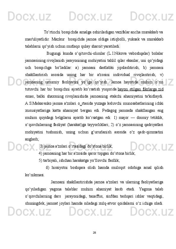          To‘rtinchi bosqichda amalga oshiriladigan vazifalar ancha murakkab va
mas'uliyatlidir.   Mazkur     bosqichda   jamoa   oldiga   istiqbolli,   yuksak   va   murakkab
talablarni qo‘yish uchun mutlaqo qulay sharoit yaratiladi . 
              Bugungi   kunda   o‘qituvchi-olimlar   (L.I.Nikova   vaboshqalar)   bolalar
jamoasining rivojlanish jarayonining mohiyatini tahlil qilar ekanlar, uni qo‘yidagi
uch   bosqichga   bo‘ladilar:   a)   jamoani   dastlabki   jipslashtirish;   b)   jamoani
shakllantirish   asosida   uning   har   bir   a'zosini   individual   rivojlantirish;   v)
jamoaning   umumiy   faoliyatini   yo‘lga   qo‘yish.   Jamoa   hayotida   muhim   o‘rin
tutuvchi   har   bir   bosqichni   ajratib   ko‘rsatish   yuqorida   bayon   etilgan   fikrlarga   zid
emas,   balki   shaxsning   rivojlanishida   jamoaning   etakchi   ahamiyatini   ta'kidlaydi.
A.S.Makarenko jamoa a'zolari  o‗rtasida yuzaga keluvchi  munosabatlarining ichki
xususiyatlariga   katta   ahamiyat   bergan   edi.   Pedagog   jamoada   shakllangan   eng
muhim   quyidagi   belgilarni   ajratib   ko‘rsatgan   edi:   1)   major   —   doimiy   tetiklik,
o‘quvchilarning   faoliyat   (harakat)ga   tayyorliklari;   2)   o‘z   jamoasining   qadriyatlari
mohiyatini   tushunish,   uning   uchun   g‘ururlanish   asosida   o‘z   qadr-qimmatini
anglash; 
      3) jamoa a'zolari o‘rtasidagi do‘stona birlik; 
     4) jamoaning har bir a'zosida qaror topgan do‘stona birlik; 
     5) tarbiyali, ishchan harakatga yo‘llovchi faollik; 
          6)   hissiyotni   boshqara   olish   hamda   muloqot   odobiga   amal   qilish
ko‘nikmasi. 
                    Jamoani   shakllantirishda   jamoa   a'zolari   va   ularning   faoliyatlariga
qo‘yiladigan   yagona   talablar   muhim   ahamiyat   kasb   etadi.   Yagona   talab
o‘quvchilarning   dars     jarayonidagi,   tanaffus,   sinfdan   tashqari   ishlar   vaqtidagi,
shuningdek, jamoat joylari hamda oiladagi  xulq-atvor qoidalarni  o‘z ichiga oladi.
28 