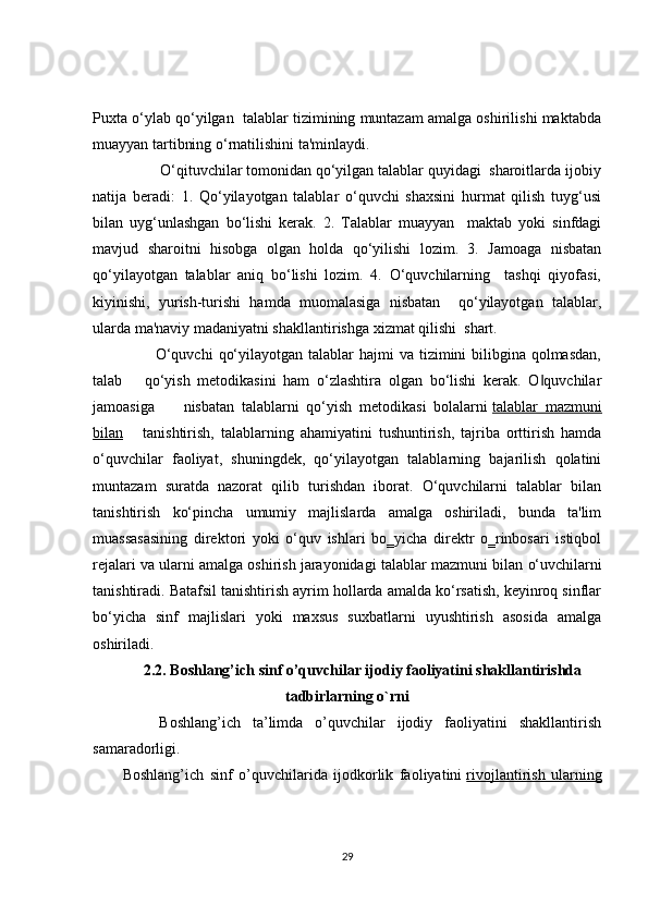 Puxta o‘ylab qo‘yilgan  talablar tizimining muntazam amalga oshirilishi maktabda
muayyan tartibning o‘rnatilishini ta'minlaydi.
         O‘qituvchilar tomonidan qo‘yilgan talablar quyidagi  sharoitlarda ijobiy
natija   beradi:   1.   Qo‘yilayotgan   talablar   o‘quvchi   shaxsini   hurmat   qilish   tuyg‘usi
bilan   uyg‘unlashgan   bo‘lishi   kerak.   2.   Talablar   muayyan     maktab   yoki   sinfdagi
mavjud   sharoitni   hisobga   olgan   holda   qo‘yilishi   lozim.   3.   Jamoaga   nisbatan
qo‘yilayotgan   talablar   aniq   bo‘lishi   lozim.   4.   O‘quvchilarning     tashqi   qiyofasi,
kiyinishi,   yurish-turishi   hamda   muomalasiga   nisbatan     qo‘yilayotgan   talablar,
ularda ma'naviy madaniyatni shakllantirishga xizmat qilishi  shart.  
           O‘quvchi  qo‘yilayotgan talablar  hajmi  va tizimini  bilibgina  qolmasdan,
talab       qo‘yish   metodikasini   ham   o‘zlashtira   olgan   bo‘lishi   kerak.   O quvchilar‖
jamoasiga         nisbatan   talablarni   qo‘yish   metodikasi   bolalarni   talablar   mazmuni
bilan       tanishtirish,   talablarning   ahamiyatini   tushuntirish,   tajriba   orttirish   hamda
o‘quvchilar   faoliyat,   shuningdek,   qo‘yilayotgan   talablarning   bajarilish   qolatini
muntazam   suratda   nazorat   qilib   turishdan   iborat.   O‘quvchilarni   talablar   bilan
tanishtirish   ko‘pincha   umumiy   majlislarda   amalga   oshiriladi,   bunda   ta'lim
muassasasining   direktori   yoki   o‘quv   ishlari   bo‗yicha   direktr   o‗rinbosari   istiqbol
rejalari va ularni amalga oshirish jarayonidagi talablar mazmuni bilan   o‘uvchilarni
tanishtiradi. Batafsil tanishtirish ayrim hollarda amalda ko‘rsatish, keyinroq sinflar
bo‘yicha   sinf   majlislari   yoki   maxsus   suxbatlarni   uyushtirish   asosida   amalga
oshiriladi.
2.2. Boshlang’ich sinf o’quvchilar ijodiy faoliyatini shakllantirishda
tadbirlarning o`rni
      Boshlang’ich   ta’limda   o’quvchilar   ijodiy   faoliyatini   shakllantirish
samaradorligi.
          Boshlang’ich   sinf   o’quvchilarida   ijodkorlik   faoliyatini   rivojlantirish   ularning
29 