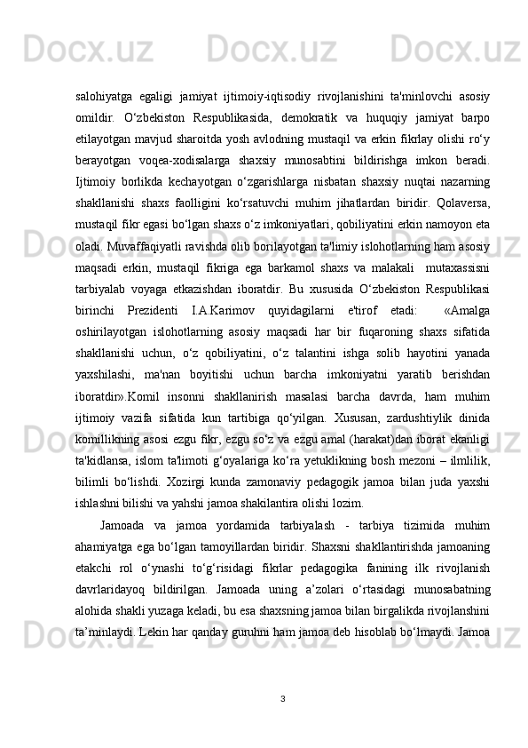 salohiyatga   egaligi   jamiyat   ijtimoiy-iqtisodiy   rivojlanishini   ta'minlovchi   asosiy
omildir.   O‘zbekiston   Respublikasida,   demokratik   va   huquqiy   jamiyat   barpo
etilayotgan mavjud sharoitda yosh avlodning mustaqil  va erkin fikrlay olishi  ro‘y
berayotgan   voqea-xodisalarga   shaxsiy   munosabtini   bildirishga   imkon   beradi.
Ijtimoiy   borlikda   kechayotgan   o‘zgarishlarga   nisbatan   shaxsiy   nuqtai   nazarning
shakllanishi   shaxs   faolligini   ko‘rsatuvchi   muhim   jihatlardan   biridir.   Qolaversa,
mustaqil fikr egasi bo‘lgan shaxs o‘z imkoniyatlari, qobiliyatini erkin namoyon eta
oladi. Muvaffaqiyatli ravishda olib borilayotgan ta'limiy islohotlarning ham asosiy
maqsadi   erkin,   mustaqil   fikriga   ega   barkamol   shaxs   va   malakali     mutaxassisni
tarbiyalab   voyaga   etkazishdan   iboratdir.   Bu   xususida   O‘zbekiston   Respublikasi
birinchi   Prezidenti   I.A.Karimov   quyidagilarni   e'tirof   etadi:     «Amalga
oshirilayotgan   islohotlarning   asosiy   maqsadi   har   bir   fuqaroning   shaxs   sifatida
shakllanishi   uchun,   o‘z   qobiliyatini,   o‘z   talantini   ishga   solib   hayotini   yanada
yaxshilashi,   ma'nan   boyitishi   uchun   barcha   imkoniyatni   yaratib   berishdan
iboratdir».Komil   insonni   shakllanirish   masalasi   barcha   davrda,   ham   muhim
ijtimoiy   vazifa   sifatida   kun   tartibiga   qo‘yilgan.   Xususan,   zardushtiylik   dinida
komillikning asosi  ezgu fikr, ezgu so‘z va ezgu amal (harakat)dan iborat ekanligi
ta'kidlansa,  islom  ta'limoti  g‘oyalariga ko‘ra yetuklikning bosh mezoni  – ilmlilik,
bilimli   bo‘lishdi.   Xozirgi   kunda   zamonaviy   pedagogik   jamoa   bilan   juda   yaxshi
ishlashni bilishi va yahshi jamoa shakilantira olishi lozim. 
Jamoada   va   jamoa   yordamida   tarbiyalash   -   tarbiya   tizimida   muhim
ahamiyatga ega bo‘lgan tamoyillardan biridir. Shaxsni shakllantirishda jamoaning
etakchi   rol   o‘ynashi   to‘g‘risidagi   fikrlar   pedagogika   fanining   ilk   rivojlanish
davrlaridayoq   bildirilgan.   Jamoada   uning   a’zolari   o‘rtasidagi   munosabatning
alohida shakli yuzaga keladi, bu esa shaxsning jamoa bilan birgalikda rivojlanshini
ta’minlaydi. Lekin har qanday guruhni ham jamoa deb hisoblab bo‘lmaydi. Jamoa
3 
