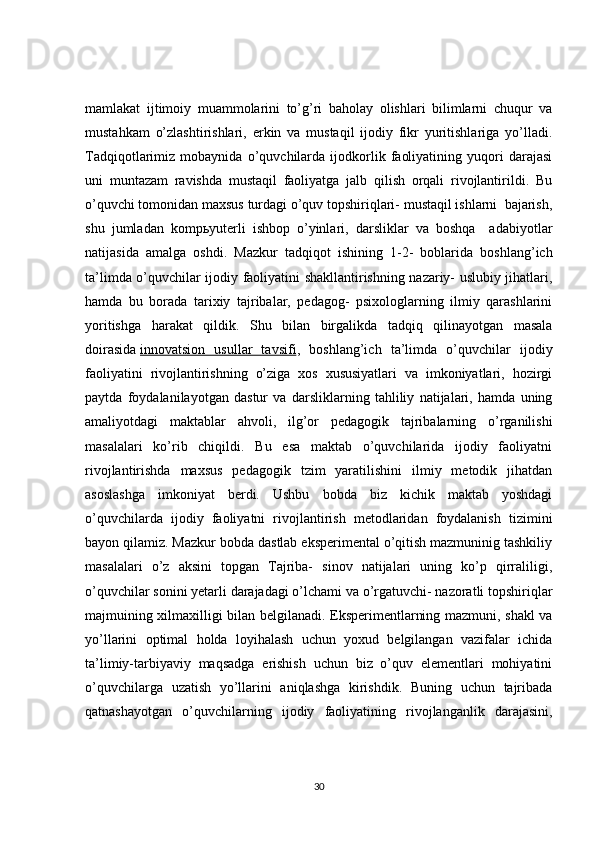 mamlakat   ijtimoiy   muammolarini   to’g’ri   baholay   olishlari   bilimlarni   chuqur   va
mustahkam   o’zlashtirishlari,   erkin   va   mustaqil   ijodiy   fikr   yuritishlariga   yo’lladi.
Tadqiqotlarimiz   mobaynida   o’quvchilarda   ijodkorlik   faoliyatining   yuqori   darajasi
uni   muntazam   ravishda   mustaqil   faoliyatga   jalb   qilish   orqali   rivojlantirildi.   Bu
o’quvchi tomonidan maxsus turdagi o’quv topshiriqlari- mustaqil ishlarni  bajarish,
shu   jumladan   komp ь yuterli   ishbop   o’yinlari,   darsliklar   va   boshqa     adabiyotlar
natijasida   amalga   oshdi.   Mazkur   tadqiqot   ishining   1-2-   boblarida   boshlang’ich
ta’limda o’quvchilar ijodiy faoliyatini shakllantirishning nazariy- uslubiy jihatlari,
hamda   bu   borada   tarixiy   tajribalar,   pedagog-   psixologlarning   ilmiy   qarashlarini
yoritishga   harakat   qildik.   Shu   bilan   birgalikda   tadqiq   qilinayotgan   masala
doirasida   innovatsion   usullar   tavsifi ,   boshlang’ich   ta’limda   o’quvchilar   ijodiy
faoliyatini   rivojlantirishning   o’ziga   xos   xususiyatlari   va   imkoniyatlari,   hozirgi
paytda   foydalanilayotgan   dastur   va   darsliklarning   tahliliy   natijalari,   hamda   uning
amaliyotdagi   maktablar   ahvoli,   ilg’or   pedagogik   tajribalarning   o’rganilishi
masalalari   ko’rib   chiqildi.   Bu   esa   maktab   o’quvchilarida   ijodiy   faoliyatni
rivojlantirishda   maxsus   pedagogik   tzim   yaratilishini   ilmiy   metodik   jihatdan
asoslashga   imkoniyat   berdi.   Ushbu   bobda   biz   kichik   maktab   yoshdagi
o’quvchilarda   ijodiy   faoliyatni   rivojlantirish   metodlaridan   foydalanish   tizimini
bayon qilamiz. Mazkur bobda dastlab eksperimental o’qitish mazmuninig tashkiliy
masalalari   o’z   aksini   topgan   Tajriba-   sinov   natijalari   uning   ko’p   qirraliligi,
o’quvchilar sonini yetarli darajadagi o’lchami va o’rgatuvchi- nazoratli topshiriqlar
majmuining xilmaxilligi bilan belgilanadi. Eksperimentlarning mazmuni, shakl va
yo’llarini   optimal   holda   loyihalash   uchun   yoxud   belgilangan   vazifalar   ichida
ta’limiy-tarbiyaviy   maqsadga   erishish   uchun   biz   o’quv   elementlari   mohiyatini
o’quvchilarga   uzatish   yo’llarini   aniqlashga   kirishdik.   Buning   uchun   tajribada
qatnashayotgan   o’quvchilarning   ijodiy   faoliyatining   rivojlanganlik   darajasini,
30 