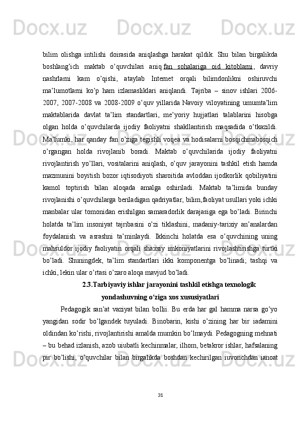 bilim   olishga   intilishi   doirasida   aniqlashga   harakat   qildik.   Shu   bilan   birgalikda
boshlang’ich   maktab   o’quvchilari   aniq   fan   sohalariga   oid   kitoblarni ,   davriy
nashrlarni   kam   o’qishi,   ataylab   Internet   orqali   bilimdonlikni   oshiruvchi
ma’lumotlarni   ko’p   ham   izlamasliklari   aniqlandi.   Tajriba   –   sinov   ishlari   2006-
2007,   2007-2008   va   2008-2009   o’quv   yillarida   Navoiy   viloyatining   umumta’lim
maktablarida   davlat   ta’lim   standartlari,   me’yoriy   hujjatlari   talablarini   hisobga
olgan   holda   o’quvchilarda   ijodiy   faoliyatni   shakllantirish   maqsadida   o’tkazildi.
Ma’lumki, har qanday fan o’ziga tegishli voqea va hodisalarni bosqichmabosqich
o’rgangan   holda   rivojlanib   boradi.   Maktab   o’quvchilarida   ijodiy   faoliyatni
rivojlantirish   yo’llari,   vositalarini   aniqlash,   o’quv   jarayonini   tashkil   etish   hamda
mazmunini   boyitish   bozor   iqtisodiyoti   sharoitida   avloddan   ijodkorlik   qobiliyatini
kamol   toptirish   bilan   aloqada   amalga   oshiriladi.   Maktab   ta’limida   bunday
rivojlanishi o’quvchilarga beriladigan qadriyatlar, bilim,faoliyat usullari yoki ichki
manbalar   ular   tomonidan   erishilgan   samaradorlik   darajasiga   ega   bo’ladi.   Birinchi
holatda   ta’lim   insoniyat   tajribasini   o’zi   tiklashini,   madaniy-tarixiy   an’analardan
foydalanish   va   asrashni   ta’minlaydi.   Ikkinchi   holatda   esa   o’quvchining   uning
mahsuldor   ijodiy   faoliyatin   orqali   shaxsiy   imkoniyatlarini   rivojlashtirishga   turtki
bo’ladi.   Shuningdek,   ta’lim   standartlari   ikki   komponentga   bo’linadi;   tashqi   va
ichki, lekin ular o’rtasi o’zaro aloqa mavjud bo’ladi.      
2.3.Tarbiyaviy ishlar jarayonini tashkil etishga texnologik
yondashuvning o‘ziga xos xususiyatlari
Pedagogik   san’at   vaziyat   bilan   bo І li і .   Bu   erda   har   gal   hamma   narsa   go’yo
yangidan   sodir   bo’lgandek   tuyuladi.   Binobarin,   kishi   o’zining   har   bir   і adamini
oldindan ko’rishi, rivojlantirishi amalda mumkin bo’lmaydi. Pedagogning mehnati
– bu behad izlanish, azob u і ubatli kechinmalar, ilhom, betakror ishlar, hafsalaning
pir   bo’lishi,   o’quvchilar   bilan   birgalikda   boshdan   kechirilgan   і uvonchdan   і anoat
31 