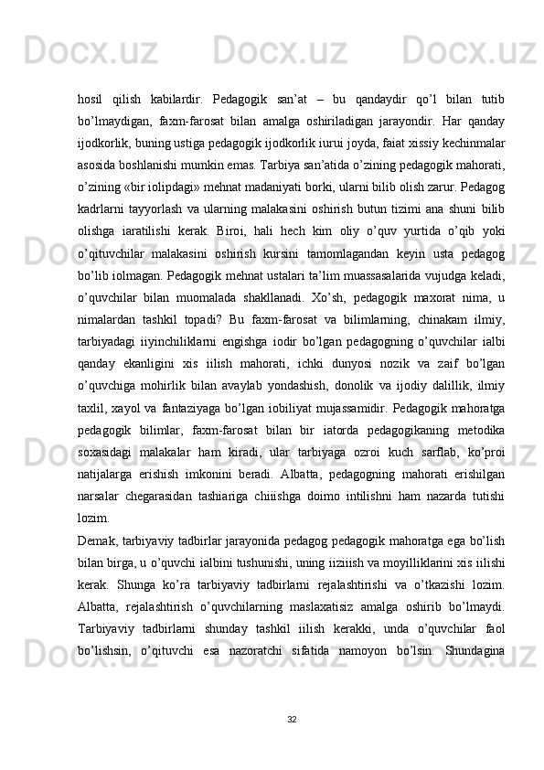 hosil   qilish   kabilardir.   Pedagogik   san’at   –   bu   qandaydir   qo’l   bilan   tutib
bo’lmaydigan,   faxm-farosat   bilan   amalga   oshiriladigan   jarayondir.   Har   qanday
ijodkorlik, buning ustiga pedagogik ijodkorlik  і uru і  joyda, fa і at xissiy kechinmalar
asosida boshlanishi mumkin emas. Tarbiya san’atida o’zining pedagogik mahorati,
o’zining «bir  і olipdagi» mehnat madaniyati borki, ularni bilib olish zarur. Pedagog
kadrlarni   tayyorlash   va   ularning   malakasini   oshirish   butun   tizimi   ana   shuni   bilib
olishga   і aratilishi   kerak.   Biro і ,   hali   hech   kim   oliy   o’quv   yurtida   o’qib   yoki
o’qituvchilar   malakasini   oshirish   kursini   tamomlagandan   keyin   usta   pedagog
bo’lib   і olmagan. Pedagogik mehnat ustalari ta’lim muassasalarida vujudga keladi,
o’quvchilar   bilan   muomalada   shakllanadi.   Xo’sh,   pedagogik   maxorat   nima,   u
nimalardan   tashkil   topadi?   Bu   faxm-farosat   va   bilimlarning,   chinakam   ilmiy,
tarbiyadagi   і iyinchiliklarni   engishga   і odir   bo’lgan   pedagogning   o’quvchilar   і albi
qanday   ekanligini   xis   і ilish   mahorati,   ichki   dunyosi   nozik   va   zaif   bo’lgan
o’quvchiga   mohirlik   bilan   avaylab   yondashish,   donolik   va   ijodiy   dalillik,   ilmiy
taxlil,  xayol   va  fantaziyaga  bo’lgan   і obiliyat   mujassamidir.  Pedagogik  mahoratga
pedagogik   bilimlar,   faxm-farosat   bilan   bir   і atorda   pedagogikaning   metodika
soxasidagi   malakalar   ham   kiradi,   ular   tarbiyaga   ozro і   kuch   sarflab,   ko’pro і
natijalarga   erishish   imkonini   beradi.   Albatta,   pedagogning   mahorati   erishilgan
narsalar   chegarasidan   tash і ariga   chi і ishga   doimo   intilishni   ham   nazarda   tutishi
lozim.  
Demak, tarbiyaviy tadbirlar jarayonida pedagog pedagogik mahoratga ega bo’lish
bilan birga, u o’quvchi  і albini tushunishi, uning  і izi і ish va moyilliklarini xis  і ilishi
kerak.   Shunga   ko’ra   tarbiyaviy   tadbirlarni   rejalashtirishi   va   o’tkazishi   lozim.
Albatta,   rejalashtirish   o’quvchilarning   maslaxatisiz   amalga   oshirib   bo’lmaydi.
Tarbiyaviy   tadbirlarni   shunday   tashkil   і ilish   kerakki,   unda   o’quvchilar   faol
bo’lishsin,   o’qituvchi   esa   nazoratchi   sifatida   namoyon   bo’lsin.   Shundagina
32 