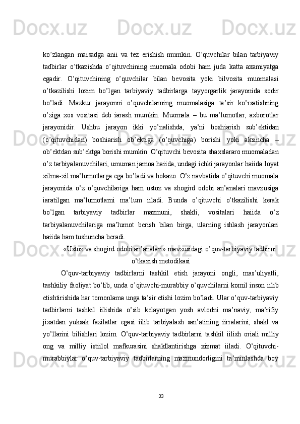 ko’zlangan   ma і sadga   ani і   va   tez   erishish   mumkin.   O’quvchilar   bilan   tarbiyaviy
tadbirlar   o’tkazishda   o’qituvchining   muomala   odobi   ham   juda   katta   axamiyatga
egadir.   O’qituvchining   o’quvchilar   bilan   bevosita   yoki   bilvosita   muomalasi
o’tkazilishi   lozim   bo’lgan   tarbiyaviy   tadbirlarga   tayyorgarlik   jarayonida   sodir
bo’ladi.   Mazkur   jarayonni   o’quvchilarning   muomalasiga   ta’sir   ko’rsatishning
o’ziga   xos   vositasi   deb   і arash   mumkin.   Muomala   –   bu   ma’lumotlar,   axborotlar
jarayonidir.   Ushbu   jarayon   ikki   yo’nalishda,   ya’ni   bosh і arish   sub’ektidan
(o’qituvchidan)   bosh і arish   ob’ektiga   (o’quvchiga)   borishi   yoki   aksincha   –
ob’ektdan sub’ektga borishi mumkin. O’qituvchi bevosita shaxslararo muomaladan
o’z tarbiyalanuvchilari, umuman jamoa ha і ida, undagi ichki jarayonlar ha і ida  І oyat
xilma-xil ma’lumotlarga ega bo’ladi va hokazo. O’z navbatida o’qituvchi muomala
jarayonida   o’z   o’quvchilariga   ham   ustoz   va   shogird   odobi   an’analari   mavzusiga
і aratilgan   ma’lumotlarni   ma’lum   і iladi.   Bunda   o’qituvchi   o’tkazilishi   kerak
bo’lgan   tarbiyaviy   tadbirlar   mazmuni,   shakli,   vositalari   ha і ida   o’z
tarbiyalanuvchilariga   ma’lumot   berish   bilan   birga,   ularning   ishlash   jarayonlari
ha і ida ham tushuncha beradi. 
«Ustoz va shogird odobi an’analari» mavzusidagi o’quv-tarbiyaviy tadbirni
o’tkazish metodikasi
O’quv-tarbiyaviy   tadbirlarni   tashkil   etish   jarayoni   ongli,   mas’uliyatli,
tashkiliy faoliyat bo’lib, unda o’qituvchi-murabbiy o’quvchilarni komil inson   і ilib
etishtirishida har tomonlama unga ta’sir etishi lozim bo’ladi. Ular o’quv-tarbiyaviy
tadbirlarni   tashkil   і ilishida   o’sib   kelayotgan   yosh   avlodni   ma’naviy,   ma’rifiy
jixatdan   yuksak   fazilatlar   egasi   і ilib   tarbiyalash   san’atining   і irralarini,   shakl   va
yo’llarini   bilishlari   lozim.   O’quv-tarbiyaviy   tadbirlarni   tashkil   і ilish   or і ali   milliy
ong   va   milliy   isti і lol   mafkurasini   shakllantirishga   xizmat   і iladi.   O’qituvchi-
murabbiylar   o’quv-tarbiyaviy   tadbirlarning   mazmundorligini   ta’minlashda   boy
33 