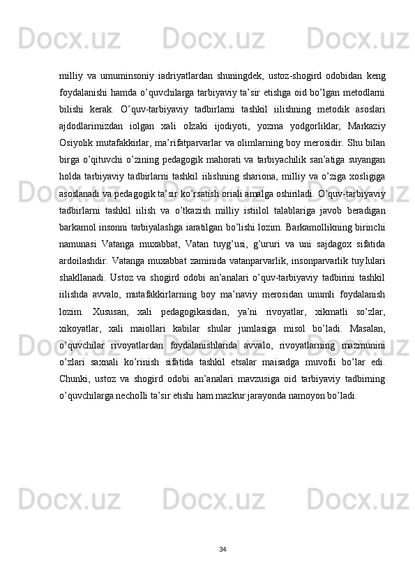 milliy   va   umuminsoniy   і adriyatlardan   shuningdek,   ustoz-shogird   odobidan   keng
foydalanishi hamda o’quvchilarga tarbiyaviy ta’sir etishga oid bo’lgan metodlarni
bilishi   kerak.   O’quv-tarbiyaviy   tadbirlarni   tashkil   і ilishning   metodik   asoslari
ajdodlarimizdan   і olgan   xal і   o І zaki   ijodiyoti,   yozma   yodgorliklar,   Markaziy
Osiyolik mutafakkirlar, ma’rifatparvarlar va olimlarning boy merosidir. Shu bilan
birga o’qituvchi  o’zining pedagogik mahorati  va  tarbiyachilik san’atiga  suyangan
holda   tarbiyaviy   tadbirlarni   tashkil   і ilishning   shar і ona,   milliy   va   o’ziga   xosligiga
asoslanadi va pedagogik ta’sir ko’rsatish or і ali amalga oshiriladi. O’quv-tarbiyaviy
tadbirlarni   tashkil   і ilish   va   o’tkazish   milliy   isti і lol   talablariga   javob   beradigan
barkamol insonni tarbiyalashga   і aratilgan bo’lishi lozim. Barkamollikning birinchi
namunasi   Vatanga   muxabbat,   Vatan   tuyg’usi,   g’ururi   va   uni   sajdagox   sifatida
ardo і lashdir.   Vatanga   muxabbat   zaminida   vatanparvarlik,   insonparvarlik   tuy І ulari
shakllanadi.   Ustoz   va   shogird   odobi   an’analari   o’quv-tarbiyaviy   tadbirini   tashkil
і ilishda   avvalo,   mutafakkirlarning   boy   ma’naviy   merosidan   unumli   foydalanish
lozim.   Xususan,   xal і   pedagogikasidan,   ya’ni   rivoyatlar,   xikmatli   so’zlar,
xikoyatlar,   xal і   ma і ollari   kabilar   shular   jumlasiga   misol   bo’ladi.   Masalan,
o’quvchilar   rivoyatlardan   foydalanishlarida   avvalo,   rivoyatlarning   mazmunini
o’zlari   saxnali   ko’rinish   sifatida   tashkil   etsalar   ma і sadga   muvofi і   bo’lar   edi.
Chunki,   ustoz   va   shogird   odobi   an’analari   mavzusiga   oid   tarbiyaviy   tadbirning
o’quvchilarga necho І li ta’sir etishi ham mazkur jarayonda namoyon bo’ladi .
34 