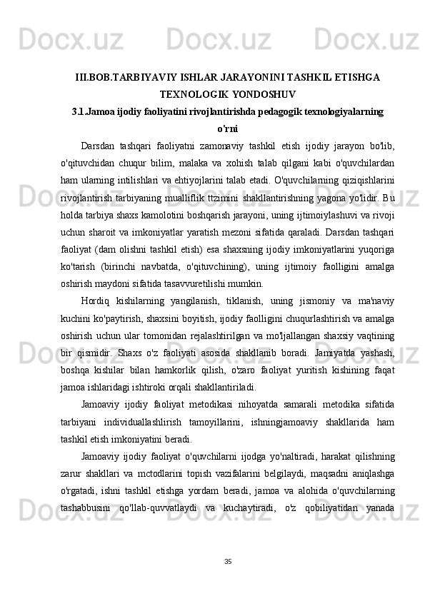 III.BOB. TARBIYAVIY ISHLAR JARAYONINI TASHKIL ETISHGA
TEXNOLOGIK  YONDOSHUV
3.1.Jamoa ijodiy faoliyatini rivojlantirishda pedagogik texnologiyalarning
o'rni
Darsdan   tashqari   faoliyatni   zamonaviy   tashkil   etish   ijodiy   jarayon   bo'lib,
o'qituvchidan   chuqur   bilim,   malaka   va   xohish   talab   qilgani   kabi   o'quvchilardan
ham ularning intilishlari va ehtiyojlarini talab etadi. O'quvchilarning qiziqishlarini
rivojlantirish tarbiyaning mualliflik ttzimini   shakllantirishning yagona yo'lidir. Bu
holda tarbiya shaxs kamolotini boshqarish jarayoni, uning  ijtimoiylashuvi va rivoji
uchun sharoit  va imkoniyatlar  yaratish  mezoni  sifatida qaraladi. Darsdan  tashqari
faoliyat   (dam   olishni   tashkil   etish)   esa   shaxsning   ijodiy   imkoniyatlarini   yuqoriga
ko'tarish   (birinchi   navbatda,   o'qituvchining),   uning   ijtimoiy   faolligini   amalga
oshirish maydoni sifatida tasavvuretilishi mumkin.
Hordiq   kishilarning   yangilanish,   tiklanish,   uning   jismoniy   va   ma'naviy
kuchini ko'paytirish, shaxsini boyitish, ijodiy faolligini chuqurlashtirish va amalga
oshirish   uchun   ular   tomonidan   rejalashtirilgan   va   mo'ljallangan   shaxsiy   vaqtining
bir   qismidir.   Shaxs   o'z   faoliyati   asosida   shakllanib   boradi.   Jamiyatda   yashash,
boshqa   kishilar   bilan   hamkorlik   qilish,   o'zaro   faoliyat   yuritish   kishining   faqat
jamoa ishlaridagi ishtiroki orqali shakllantiriladi.
Jamoaviy   ijodiy   faoliyat   metodikasi   nihoyatda   samarali   metodika   sifatida
tarbiyani   individuallashlirish   tamoyillarini,   ishningjamoaviy   shakllarida   ham
tashkil etish imkoniyatini beradi.
Jamoaviy   ijodiy   faoliyat   o'quvchilarni   ijodga   yo'naltiradi,   harakat   qilishning
zarur   shakllari   va   mctodlarini   topish   vazifalarini   belgilaydi,   maqsadni   aniqlashga
o'rgatadi,   ishni   tashkil   etishga   yordam   beradi,   jamoa   va   alohida   o'quvchilarning
tashabbusini   qo'llab-quvvatlaydi   va   kuchaytiradi,   o'z   qobiliyatidan   yanada
35 