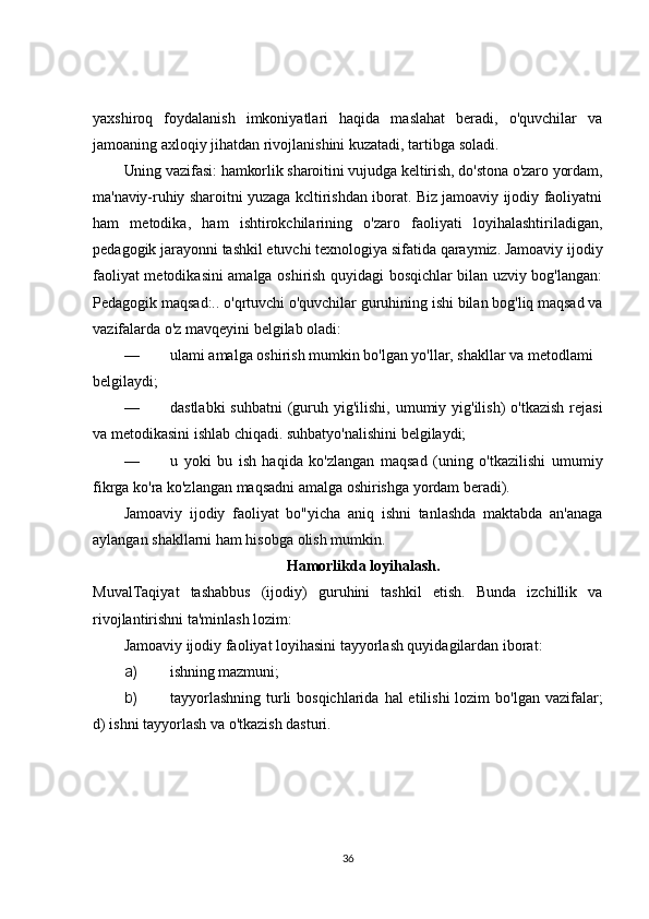 yaxshiroq   foydalanish   imkoniyatlari   haqida   maslahat   beradi,   o'quvchilar   va
jamoaning axloqiy jihatdan rivojlanishini kuzatadi, tartibga soladi.
Uning vazifasi: hamkorlik sharoitini vujudga keltirish, do'stona o'zaro yordam,
ma'naviy-ruhiy  sharoitni yuzaga kcltirishdan iborat. Biz jamoaviy ijodiy faoliyatni
ham   metodika,   ham   ishtirokchilarining   o'zaro   faoliyati   loyihalashtiriladigan,
pedagogik jarayonni tashkil etuvchi texnologiya sifatida qaraymiz. Jamoaviy ijodiy
faoliyat metodikasini amalga oshirish quyidagi bosqichlar bilan uzviy bog'langan:
Pedagogik maqsad:.. o'qrtuvchi o'quvchilar guruhining ishi bilan bog'liq maqsad va
vazifalarda o'z mavqeyini belgilab oladi:
— ulami amalga oshirish mumkin bo'lgan yo'llar, shakllar va metodlami 
belgilaydi;
— dastlabki  suhbatni  (guruh yig'ilishi, umumiy yig'ilish)  o'tkazish  rejasi
va metodikasini ishlab chiqadi. suhbatyo'nalishini belgilaydi;
— u   yoki   bu   ish   haqida   ko'zlangan   maqsad   (uning   o'tkazilishi   umumiy
fikrga ko'ra ko'zlangan maqsadni amalga oshirishga yordam beradi).
Jamoaviy   ijodiy   faoliyat   bo"yicha   aniq   ishni   tanlashda   maktabda   an'anaga
aylangan shakllarni ham hisobga olish mumkin.
Hamorlikda loyihalash.
MuvalTaqiyat   tashabbus   (ijodiy)   guruhini   tashkil   etish.   Bunda   izchillik   va
rivojlantirishni ta'minlash  lozim:
Jamoaviy ijodiy faoliyat loyihasini tayyorlash quyidagilardan iborat:
a) ishning mazmuni;
b) tayyorlashning  turli  bosqichlarida  hal  etilishi  lozim  bo'lgan vazifalar;
d) ishni tayyorlash va o'tkazish dasturi.
36 