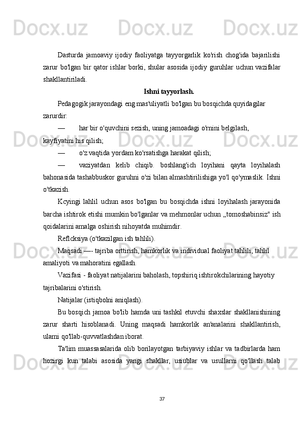 Dasturda   jamoaviy   ijodiy   faoliyatga   tayyorgarlik   ko'rish   chog'ida   bajarilishi
zarur bo'lgan bir qator ishlar borki, shular asosida ijodiy guruhlar uchun vazifalar
shakllantiriladi.
Ishni tayyorlash.
Pedagogik jarayondagi eng mas'uliyatli bo'lgan bu bosqichda quyidagilar 
zarurdir:
— har bir o'quvchini sezish, uning jamoadagi o'rnini belgilash, 
kayfiyatini his qilish;
— o'z vaqtida yordam ko'rsatishga harakat qilish;
— vaziyatdan   kelib   chiqib.   boshlang'ich   loyihani   qayta   loyihalash
bahonasida tashabbuskor guruhni o'zi bilan almashtirilishiga yo'l qo'ymaslik.   Ishni
o'tkazish.
Kcyingi   lahlil   uchun   asos   bo'lgan   bu   bosqichda   ishni   loyihalash   jarayonida
barcha ishtirok etishi mumkin bo'lganlar va mehmonlar uchun  „tomoshabinsiz" ish
qoidalarini amalga oshirish nihoyatda muhimdir.
Reflcksiya (o'tkazilgan ish tahlili).
Maqsadi  —- tajriba orttirish, hamkorlik va individual faoliyat tahlili, tahlil 
amaliyoti va mahoratini   egallash.
Vazifasi - faoliyat natijalarini baholash, topshiriq ishtirokchilarining hayotiy 
tajribalarini o'stirish.
Natijalar (istiqbolni aniqlash).
Bu bosqich jamoa bo'lib hamda uni tashkil  etuvchi shaxslar  shakllanishining
zarur   sharti   hisoblanadi.   Uning   maqsadi   hamkorlik   an'analarini   shakllantirish,
ulami qo'llab-quvvatlashdan iborat.
Ta'lim  muassasalarida  olib  borilayotgan   tarbiyaviy  ishlar  va   tadbirlarda  ham
hozirgi   kun   talabi   asosida   yangi   shakllar,   usiublar   va   usullarni   qo'llash   talab
37 