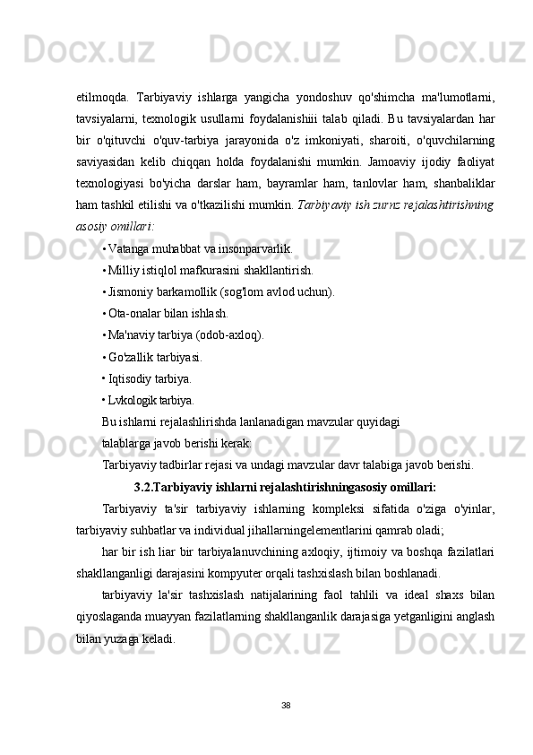 etilmoqda.   Tarbiyaviy   ishlarga   yangicha   yondoshuv   qo'shimcha   ma'lumotlarni,
tavsiyalarni,   texnologik   usullarni   foydalanishiii   talab   qiladi.   Bu   tavsiyalardan   har
bir   o'qituvchi   o'quv-tarbiya   jarayonida   o'z   imkoniyati,   sharoiti,   o'quvchilarning
saviyasidan   kelib   chiqqan   holda   foydalanishi   mumkin.   Jamoaviy   ijodiy   faoliyat
texnologiyasi   bo'yicha   darslar   ham,   bayramlar   ham,   tanlovlar   ham,   shanbaliklar
ham tashkil etilishi va o'tkazilishi mumkin.  Tarbiyaviy ish zurnz rejalashtirishning
asosiy omillari:
• Vatanga muhabbat va insonparvarlik.
• Milliy istiqlol mafkurasini shakllantirish.
• Jismoniy barkamollik (sog'lom avlod uchun).
• Ota-onalar bilan ishlash.
• Ma'naviy tarbiya (odob-axloq).
• Go'zallik tarbiyasi.
• Iqtisodiy tarbiya.
• Lvkologik tarbiya.
Bu ishlarni rejalashlirishda lanlanadigan mavzular quyidagi
talablarga javob berishi kerak:
Tarbiyaviy tadbirlar rejasi va undagi mavzular davr talabiga javob berishi.
3.2.Tarbiyaviy ishlarni rejalashtirishningasosiy omillari:
Tarbiyaviy   ta'sir   tarbiyaviy   ishlarning   kompleksi   sifatida   o'ziga   o'yinlar,
tarbiyaviy suhbatlar va individual jihallarningelementlarini qamrab oladi;
har bir ish liar bir tarbiyalanuvchining axloqiy, ijtimoiy va boshqa fazilatlari
shakllanganligi darajasini kompyuter orqali tashxislash bilan boshlanadi.
tarbiyaviy   la'sir   tashxislash   natijalarining   faol   tahlili   va   ideal   shaxs   bilan
qiyoslaganda muayyan fazilatlarning shakllanganlik darajasiga yetganligini anglash
bilan yuzaga keladi.
38 
