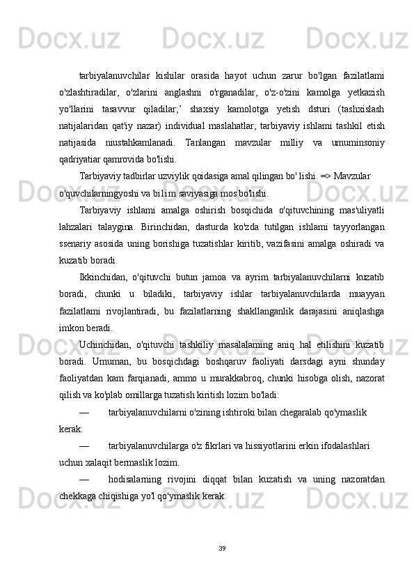 tarbiyalanuvchilar   kishilar   orasida   hayot   uchun   zarur   bo'lgan   fazilatlami
o'zlashtiradilar,   o'zlarini   anglashni   o'rganadilar,   o'z-o'zini   kamolga   yetkazish
yo'llarini   tasavvur   qiladilar;’   shaxsiy   kamolotga   yetish   dsturi   (tashxislash
natijalaridan   qat'iy   nazar)   individual   maslahatlar,   tarbiyaviy   ishlami   tashkil   etish
natijasida   niustahkamlanadi.   Tanlangan   mavzular   milliy   va   umuminsoniy
qadriyatiar qamrovida  bo'lishi.
Tarbiyaviy tadbirlar uzviylik qoidasiga amal qilingan bo' lishi.  => Mavzular 
o'quvchilarningyoshi va  b i l i m  saviyasiga mos bo'lishi.
Tarbiyaviy   ishlami   amalga   oshirish   bosqichida   o'qituvchining   mas'uliyatli
lahzalari   talaygina.   Birinchidan,   dasturda   ko'zda   tutilgan   ishlami   tayyorlangan
ssenariy   asosida   uning   borishiga   tuzatishlar   kiritib,   vazifasini   amalga   oshiradi   va
kuzatib boradi.
Ikkinchidan,   o'qituvchi   butun   jamoa   va   ayrim   tarbiyalanuvchilarni   kuzatib
boradi,   chunki   u   biladiki,   tarbiyaviy   ishlar   tarbiyalanuvchilarda   muayyan
fazilatlami   rivojlantiradi,   bu   fazilatlarning   shakllanganlik   darajasini   aniqlashga
imkon beradi.
Uchinchidan,   o'qituvchi   tashkiliy   masalalaming   aniq   hal   etilishini   kuzatib
boradi.   Umuman,   bu   bosqichdagi   boshqaruv   faoliyati   darsdagi   ayni   shunday
faoliyatdan   kam   farqianadi,   ammo   u   murakkabroq,   chunki   hisobga   olish,   nazorat
qilish va ko'plab omillarga tuzatish kiritish lozim bo'ladi:
— tarbiyalanuvchilarni o'zining ishtiroki bilan chegaralab qo'ymaslik 
kerak.
— tarbiyalanuvchilarga o'z fikrlari va hissiyotlarini erkin ifodalashlari 
uchun xalaqit bermaslik lozim.
— hodisalarning   rivojini   diqqat   bilan   kuzatish   va   uning   nazoratdan
chekkaga chiqishiga yo'l qo'ymaslik kerak.
39 