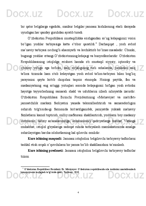 bir  qator   belgilarga  egadirki,  mazkur  belgilar  jamoani  kishilarning  etarli   darajada
uyushgan har qanday guruhdan ajratib turadi.
O’zbekiston Pespublikasi  mustaqillikka erishgandan so’ng kelajagimiz vorisi
bo’lgan   yoshlar   tarbiyasiga   katta   e’tibor   qaratildi. 2
  Darhaqiqat   ,   yosh   avlod
ma’naviy tarbiyasi nechog’li ahamiyatli va kechiktirib bo’lmas masaladir. Chunki,
bugungi yoshlar ertangi O’zbekistonning kelajagi va bunyodkorlaridir. O'zbekiston
Respublikasining   istiqlolga   erishuvi   hamda   o'z   mustaqil   siyosiy,   iqtisodiy   va
ijtimoiy   yo'liga   ega   bo'lishi,   xalq   xo'jaligining   turli   sohalarida,   jumladan   xalq
ta'limi   tizimida   ham   o'sib   kelayotgan   yosh   avlod   ta'lim-tarbiyasi   bilan   bog’liq
jarayonini   qayta   ko'rib   chiqishni   taqozo   etmoqda.   Hozirgi   paytda,   fan   va
madaniyatning   eng   so'nggi   yutuqlari   asosida   kelajagimiz   bo'lgan   yosh   avlodni
hayotga   tayyorlashning   samarali   shakl   va   uslublarini   izlash   nihoyatda   zarurdir.
O'zbekiston   Respublikasi   Birinchi   Prezidentining   «Ma'naviyat   va   ma'rifat»
jamoatchilik   markazi   faoliyatini   yanada   takomillashtirish   va   samaradorligini
oshirish   to'g'risida»gi   farmonida   ko'rsatilganidek,   jamiyatda   yuksak   ma'naviy
fazilatlarni kamol toptirish, milliy mafkurani shakllantirish, yoshlarni boy madaniy
merosimiz,   tarixiy   an'analarimizga,   umuminsoniy   qadriyatlarga   hurmat,   Vatanga
muhabbat, istiqlol  g'oyalariga  sadoqat   ruhida  tarbiyalash  mamlakatimizda  amalga
oshirilayotgan barcha islohotlarning hal qiluvchi omilidir.
Kurs ishining maqsadi:  Jamoani istiqbolini belgilovchi tarbiyaviy tadbirlarni
tashkil etish orqali o’quvchilarni bir jamoa bo’lib shakllanishini ta’minlash. 
Kurs ishining predmeti:   Jamoani istiqbolini belgilovchi tarbiyaviy tadbirlar
tizimi. 
2
  O ‘zbekiston Respublikasi  Prezidenti  Sh. Mirziyoyev   O‘ zbekiston respublikasida oila institutini  mustahkamlash
konsepsiyasini tasdiqlash to‘g‘risida qaori  Toshkent- 2018
4 