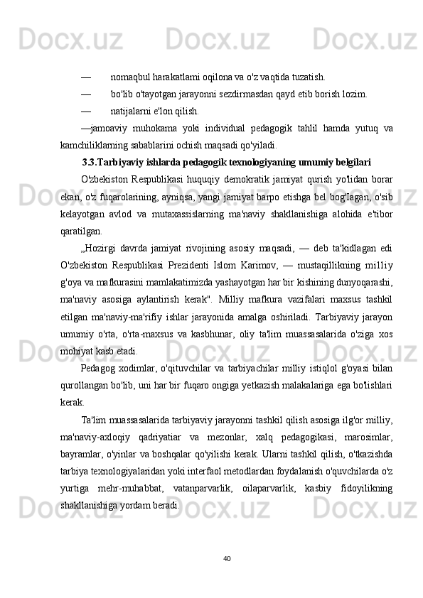 — nomaqbul harakatlami oqilona va o'z vaqtida tuzatish.
— bo'lib o'tayotgan jarayonni sezdirmasdan qayd etib borish lozim.
— natijalarni e'lon qilish.
— jamoaviy   muhokama   yoki   individual   pedagogik   tahlil   hamda   yutuq   va
kamchiliklarning   sabablarini   ochish   maqsadi   qo ' yiladi . 
3.3.Tarbiyaviy ishlarda pedagogik texnologiyaning umumiy belgilari
O'zbekiston   Respublikasi   huquqiy   demokratik   jamiyat   qurish   yo'lidan   borar
ekan, o'z fuqarolarining, ayniqsa, yangi jamiyat barpo etishga bel bog'Iagan, o'sib
kelayotgan   avlod   va   mutaxassislarning   ma'naviy   shakllanishiga   alohida   e'tibor
qaratilgan.
„Hozirgi   davrda   jamiyat   rivojining   asosiy   maqsadi,   —   deb   ta'kidlagan   edi
O'zbekiston   Respublikasi   Prezidenti   Islom   Karimov,   —   mustaqillikning   m i l l i y
g'oya va mafkurasini mamlakatimizda yashayotgan har bir kishining dunyoqarashi,
ma'naviy   asosiga   aylantirish   kerak".   Milliy   mafkura   vazifalari   maxsus   tashkil
etilgan   ma'naviy-ma'rifiy   ishlar   jarayonida   amalga   oshiriladi.   Tarbiyaviy   jarayon
umumiy   o'rta,   o'rta-maxsus   va   kasbhunar,   oliy   ta'lim   muassasalarida   o'ziga   xos
mohiyat kasb etadi.
Pedagog   xodimlar,   o'qituvchilar   va   tarbiyachilar   milliy   istiqlol   g'oyasi   bilan
qurollangan bo'lib, uni har bir fuqaro ongiga yetkazish malakalariga ega bo'lishlari
kerak.
Ta'lim muassasalarida tarbiyaviy jarayonni tashkil qilish asosiga ilg'or milliy,
ma'naviy-axloqiy   qadriyatiar   va   mezonlar,   xalq   pedagogikasi,   marosimlar,
bayramlar, o'yinlar va boshqalar qo'yilishi kerak. Ularni tashkil qilish, o'tkazishda
tarbiya texnologiyalaridan yoki interfaol metodlardan foydalanish o'quvchilarda o'z
yurtiga   mehr-muhabbat,   vatanparvarlik,   oilaparvarlik,   kasbiy   fidoyilikning
shakllanishiga yordam beradi.
40 