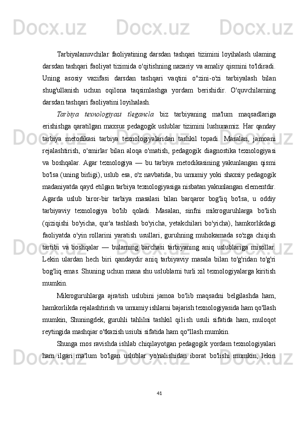 Tarbiyalanuvchilar   faoliyatining   darsdan   tashqari   tizimini   loyihalash   ulaming
darsdan tashqari   faoliyat tizimida o'qitishning nazariy va amaliy qismini to'ldiradi.
Uning   asosiy   vazifasi   darsdan   tashqari   vaqtini   o"zini-o'zi   tarbiyalash   bilan
shug'ullanish   uchun   oqilona   taqsimlashga   yordam   berishidir.   O'quvchilarning
darsdan tashqari faoliyatini loyihalash.
Tarbiya   texnologiyasi   tlegancla   biz   tarbiyaning   ma'lum   maqsadlariga
erishishga   qaratilgan   maxsus   pedagogik   uslublar   tizimini   lushunamiz.   Har   qanday
tarbiya   metodikasi   tarbiya   texnologiya laridan   tashkil   topadi.   Masalan,   jamoani
rejalashtirish,   o'smirlar   bilan   aloqa   o'matish,   pedagogik   diagnostika   texnologiyasi
va   boshqalar.   Agar   texnologiya   —   bu   tarbiya   metodikasining   yakunlangan   qismi
bo'lsa (uning birligi), uslub esa, o'z navbatida, bu umumiy yoki shaxsiy pedagogik
madaniyatda  qayd etilgan tarbiya texnologiyasiga nisbatan yakunlangan elementdir.
Agarda   uslub   biror-bir   tarbiya   masalasi   bilan   barqaror   bog'liq   bo'lsa,   u   oddiy
tarbiyaviy   texnologiya   bo'lib   qoladi.   Masalan,   sinfni   mikroguruhlarga   bo'lish
(qiziqishi   bo'yicha,   qur'a   tashlash   bo'yicha,   yetakchilari   bo'yicha),   hamkorlikdagi
faoliyatda   o'yin   rollarini   yaratish   usullari,   guruhning   muhokamada   so'zga   chiqish
tartibi   va   boshqalar   —   bularning   barchasi   tarbiyaning   aniq   uslublariga   misollar.
Lekin   ulardan   hech   biri   qandaydir   aniq   tarbiyaviy   masala   bilan   to'g'ridan   to'g'ri
bog'liq emas. Shuning uchun mana shu uslublarni turli xil texnologiyalarga kiritish
mumkin.
Mikroguruhlarga   ajratish   uslubini   jamoa   bo'lib   maqsadni   belgilashda   ham,
hamkorlikda  rejalashtirish va umumiy ishlarni bajarish texnologiyasida ham qo'llash
mumkin,   Shuningdek,   guruhli   tahlilni   tashkil   q i l i s h   usuli   sifatida   ham,   muloqot
reytingida mashqiar o'tkazish usiubi sifatida ham  qo"llash mumkin.
Shunga mos ravishda ishlab chiqilayotgan pedagogik yordam texnologiyalari
ham   ilgari   ma'lum   bo'lgan   uslublar   yo'nalishidan   iborat   bo'lishi   mumkin,   lekin
41 