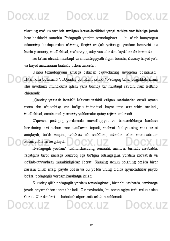 ularning   ma'lum   tartibda   tuzilgan kctma-ketliklari  yangi  tarbiya vazifalariga javob
bera  boshlashi   mumkin.  Pedagogik   yordam   texnologiyasi   —   bu   o"sib   borayotgan
odamning   boshqalardan   o'zining   farqini   anglab   yetishiga   yordam   bcruvchi   o'z
kuchi jismoniy, intcllektual, ma'naviy, ijodiy vositalardan foydalanishi tizimidir.
Bu ta'lim olishda mustaqil va muvafaqqiyatli ilgari borishi, shaxsiy hayot yo'li
va hayot mazmunini tanlashi uchun zarurdir.
Ushbu   texnologiyani   amalga   oshirish   o'quvchining   savolidan   boshlanadi:
„Men kim bo'laman?", „Qanday bo'lishim kerak?" Pedagog bilan birgalikda mana
shu   savollarni   muhokama   qilish   yana   boshqa   bir   mustaqil   savolni   ham   keltirib
chiqaradi:
„Qanday   yashash   kerak?"   Maxsus   tashkil   etilgan   maslahatlar   orqali   aynan
mana   shu   o'quvchiga   xos   bo'lgan   individual   hayot   tarzi   asta-sekin   tuziladi,
intellektual, emotsional, jismoniy yuklamalar quiay  rejimi tanlanadi.
O'quvchi   pedagog   yordamida   muvafaqqiyat   va   baxtsizliklarga   bardosh
berishning   o'zi   uchun   mos   usullarini   topadi,   mehnat   faoliyatining   mos   turini
aniqlaydi,   bo'sh   vaqtini,   uzluksiz   ish   shakllari,   odamlar   bilan   munosabatlar
xususiyatlarini beigilaydi.
„Pedagogik   yordam"   tushunchasining   semantik   ma'nosi,   birinchi   navbatda,
faqatgina   biror   narsaga   kamroq   ega   bo'lgan   odamgagina   yordam   ko'rsatish   va
qo'llab-quvvatlash   mumkinligidan   iborat.   Shuning   uchun   bolaning   o'z.ida   biror
narsani   bilish   istagi   paydo   bo'lsa   va   bu   yo'lda   uning   oldida   qiyinchiliklar   paydo
bo'lsa, pedagogik yordam harakatga keladi.
Slumday qilib pedagogik yordam texnologiyasi, birinchi navbatda, vaziyatga
javob   qaytarishdan   iborat   bo'ladi.   O'z   navbatida,   bu   texnologiya   turli   uslublardan
iborat. Ulardan biri  — baholash algoritmik uslub hisoblanadi.
42 