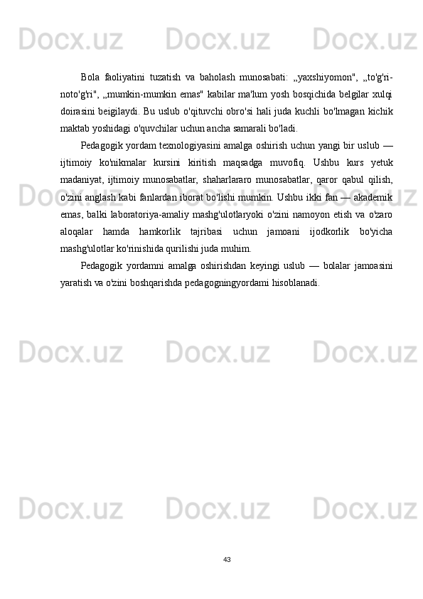 Bola   faoliyatini   tuzatish   va   baholash   munosabati:   „yaxshiyomon",   „to'g'ri-
noto'g'ri",   „mumkin-mumkin emas" kabilar ma'lum yosh bosqichida belgilar xulqi
doirasini  beigilaydi. Bu uslub   o'qituvchi obro'si  hali  juda kuchli  bo'lmagan kichik
maktab yoshidagi o'quvchilar uchun ancha samarali bo'ladi.
Pedagogik yordam texnologiyasini amalga oshirish uchun yangi bir uslub   —
ijtimoiy   ko'nikmalar   kursini   kiritish   maqsadga   muvofiq.   Ushbu   kurs   yetuk
madaniyat,   ijtimoiy   munosabatlar,   shaharlararo   munosabatlar,   qaror   qabul   qilish,
o'zini anglash kabi fanlardan iborat bo'lishi mumkin. Ushbu ikki fan — akademik
emas,   balki   laboratoriya-amaliy  mashg'ulotlaryoki   o'zini   namoyon  etish   va   o'zaro
aloqalar   hamda   hamkorlik   tajribasi   uchun   jamoani   ijodkorlik   bo'yicha
mashg'ulotlar ko'rinishida qurilishi juda muhim.
Pedagogik   yordamni   amalga   oshirishdan   keyingi   uslub   —   bolalar   jamoasini
yaratish va o'zini  boshqarishda pedagogningyordami hisoblanadi.
43 