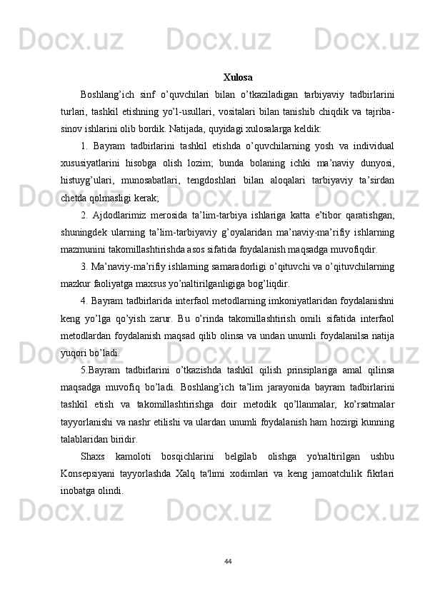 Xulosa
Boshlang’ich   sinf   o’quvchilari   bilan   o’tkaziladigan   tarbiyaviy   tadbirlarini
turlari,   tashkil   etishning   yo’l-usullari,   vositalari   bilan   tanishib   chiqdik   va   tajriba-
sinov ishlarini olib bordik. Natijada, quyidagi xulosalarga keldik:
1.   Bayram   tadbirlarini   tashkil   etishda   o’quvchilarning   yosh   va   individual
xususiyatlarini   hisobga   olish   lozim;   bunda   bolaning   ichki   ma’naviy   dunyosi,
histuyg’ulari,   munosabatlari,   tengdoshlari   bilan   aloqalari   tarbiyaviy   ta’sirdan
chetda qolmasligi kerak;
2.   Ajdodlarimiz   merosida   ta’lim-tarbiya   ishlariga   katta   e’tibor   qaratishgan,
shuningdek   ularning   ta’lim-tarbiyaviy   g’oyalaridan   ma’naviy-ma’rifiy   ishlarning
mazmunini takomillashtirishda asos sifatida foydalanish maqsadga muvofiqdir.
3. Ma’naviy-ma’rifiy ishlarning samaradorligi o’qituvchi va o’qituvchilarning
mazkur faoliyatga maxsus yo’naltirilganligiga bog’liqdir.
4. Bayram tadbirlarida interfaol metodlarning imkoniyatlaridan foydalanishni
keng   yo’lga   qo’yish   zarur.   Bu   o’rinda   takomillashtirish   omili   sifatida   interfaol
metodlardan foydalanish maqsad qilib olinsa va undan unumli  foydalanilsa natija
yuqori bo’ladi.
5.Bayram   tadbirlarini   o’tkazishda   tashkil   qilish   prinsiplariga   amal   qilinsa
maqsadga   muvofiq   bo’ladi.   Boshlang’ich   ta’lim   jarayonida   bayram   tadbirlarini
tashkil   etish   va   takomillashtirishga   doir   metodik   qo’llanmalar,   ko’rsatmalar
tayyorlanishi va nashr etilishi va ulardan unumli foydalanish ham hozirgi kunning
talablaridan biridir.
Shaxs   kamoloti   bosqichlarini   belgilab   olishga   yo'naltirilgan   ushbu
Konsepsiyani   tayyorlashda   Xalq   ta'limi   xodimlari   va   keng   jamoatchilik   fikrlari
inobatga olindi.
44 