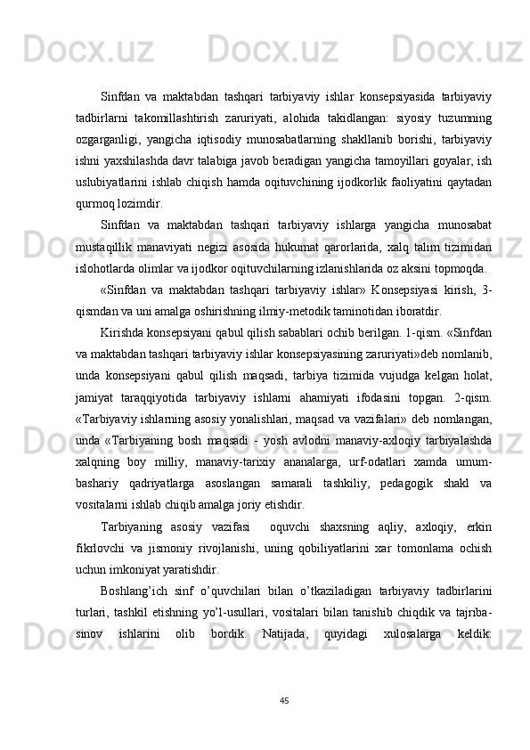 Sinfdan   va   maktabdan   tashqari   tarbiyaviy   ishlar   konsepsiyasida   tarbiyaviy
tadbirlarni   takomillashtirish   zaruriyati,   alohida   takidlangan:   siyosiy   tuzumning
ozgarganligi,   yangicha   iqtisodiy   munosabatlarning   shakllanib   borishi,   tarbiyaviy
ishni yaxshilashda davr talabiga javob beradigan yangicha tamoyillari goyalar, ish
uslubiyatlarini  ishlab chiqish  hamda oqituvchining ijodkorlik faoliyatini  qaytadan
qurmoq lozimdir.
Sinfdan   va   maktabdan   tashqari   tarbiyaviy   ishlarga   yangicha   munosabat
mustaqillik   manaviyati   negizi   asosida   hukumat   qarorlarida,   xalq   talim   tizimidan
islohotlarda olimlar va ijodkor oqituvchilarning izlanishlarida oz aksini topmoqda.
«Sinfdan   va   maktabdan   tashqari   tarbiyaviy   ishlar»   Konsepsiyasi   kirish,   3-
qismdan va uni amalga oshirishning ilmiy-metodik taminotidan iboratdir. 
Kirishda konsepsiyani qabul qilish sabablari ochib berilgan. 1-qism. «Sinfdan
va maktabdan tashqari tarbiyaviy ishlar konsepsiyasining zaruriyati»deb nomlanib,
unda   konsepsiyani   qabul   qilish   maqsadi,   tarbiya   tizimida   vujudga   kelgan   holat,
jamiyat   taraqqiyotida   tarbiyaviy   ishlarni   ahamiyati   ifodasini   topgan.   2-qism.
«Tarbiyaviy ishlarning asosiy yonalishlari, maqsad va vazifalari» deb nomlangan,
unda   «Tarbiyaning   bosh   maqsadi   -   yosh   avlodni   manaviy-axloqiy   tarbiyalashda
xalqning   boy   milliy,   manaviy-tarixiy   ananalarga,   urf-odatlari   xamda   umum-
bashariy   qadriyatlarga   asoslangan   samarali   tashkiliy,   pedagogik   shakl   va
vositalarni ishlab chiqib amalga joriy etishdir.
Tarbiyaning   asosiy   vazifasi     oquvchi   shaxsning   aqliy,   axloqiy,   erkin
fikrlovchi   va   jismoniy   rivojlanishi,   uning   qobiliyatlarini   xar   tomonlama   ochish
uchun imkoniyat yaratishdir.
Boshlang’ich   sinf   o’quvchilari   bilan   o’tkaziladigan   tarbiyaviy   tadbirlarini
turlari,   tashkil   etishning   yo’l-usullari,   vositalari   bilan   tanishib   chiqdik   va   tajriba-
sinov   ishlarini   olib   bordik.   Natijada,   quyidagi   xulosalarga   keldik:
45 
