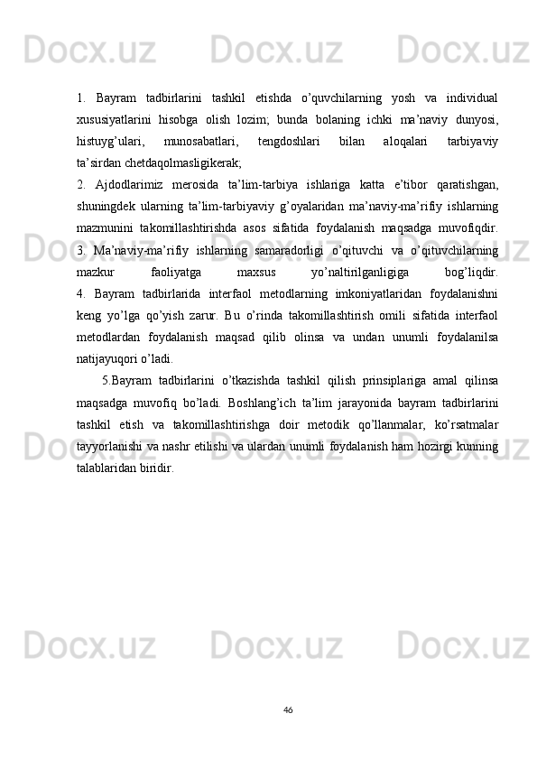 1.   Bayram   tadbirlarini   tashkil   etishda   o’quvchilarning   yosh   va   individual
xususiyatlarini   hisobga   olish   lozim;   bunda   bolaning   ichki   ma’naviy   dunyosi,
histuyg’ulari,   munosabatlari,   tengdoshlari   bilan   aloqalari   tarbiyaviy
ta’sirdan   chetdaqolmasligikerak ;
2.   Ajdodlarimiz   merosida   ta’lim-tarbiya   ishlariga   katta   e’tibor   qaratishgan,
shuningdek   ularning   ta’lim-tarbiyaviy   g’oyalaridan   ma’naviy-ma’rifiy   ishlarning
mazmunini   takomillashtirishda   asos   sifatida   foydalanish   maqsadga   muvofiqdir.
3.   Ma’naviy-ma’rifiy   ishlarning   samaradorligi   o’qituvchi   va   o’qituvchilarning
mazkur   faoliyatga   maxsus   yo’naltirilganligiga   bog’liqdir.
4.   Bayram   tadbirlarida   interfaol   metodlarning   imkoniyatlaridan   foydalanishni
keng   yo’lga   qo’yish   zarur.   Bu   o’rinda   takomillashtirish   omili   sifatida   interfaol
metodlardan   foydalanish   maqsad   qilib   olinsa   va   undan   unumli   foydalanilsa
natijayuqori o’ladi.
5.Bayram   tadbirlarini   o’tkazishda   tashkil   qilish   prinsiplariga   amal   qilinsa
maqsadga   muvofiq   bo’ladi.   Boshlang’ich   ta’lim   jarayonida   bayram   tadbirlarini
tashkil   etish   va   takomillashtirishga   doir   metodik   qo’llanmalar,   ko’rsatmalar
tayyorlanishi va nashr etilishi va ulardan unumli foydalanish ham hozirgi kunning
talablaridan biridir.
                     
46 
