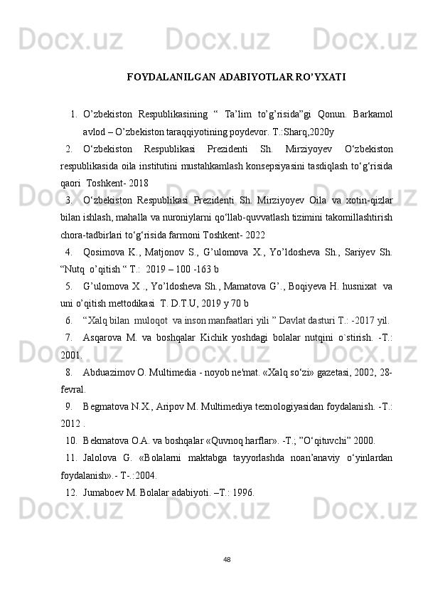 FOYDALANILGAN ADABIYOTLAR RO’YXATI
1. O’zbekiston   Respublikasining   “   Ta’lim   to’g’risida”gi   Qonun.   Barkamol
avlod – O’zbekiston taraqqiyotining poydevor. T.:Sharq,2020y
2. O ‘zbekiston   Respublikasi   Prezidenti   Sh.   Mirziyoyev   O‘ zbekiston
respublikasida oila institutini mustahkamlash  konsepsiyasini  tasdiqlash to‘g‘risida
qaori  Toshkent- 2018
3. O ‘zbekiston   Respublikasi   Prezidenti   Sh.   Mirziyoyev   Oila   va   xotin-qizlar
bilan ishlash, mahalla va nuroniylarni qo‘llab-quvvatlash tizimini takomillashtirish
chora-tadbirlari to‘g‘risida farmoni Toshkent- 2022
4. Qosimova   K.,   Matjonov   S.,   G’ulomova   X.,   Yo’ldosheva   Sh.,   Sariyev   Sh.
“Nutq  o’qitish “ T.:  2019 – 100 -163 b
5. G’ulomova X ., Yo’ldosheva Sh., Mamatova G’., Boqiyeva H. husnixat    va
uni o’qitish mettodikasi  T. D.T.U, 2019 y 70 b
6. “Xalq bilan  muloqot  va inson manfaatlari yili ”   Davlat dasturi T.: -2017 yil.
7. Asqarova   M.   va   boshqalar   Kichik   yoshdagi   bolalar   nutqini   o`stirish.   -T.:
2001. 
8. Abduazimov O. Multimedia - noyob ne'mat. «Xalq so‘zi» gazetasi, 2002, 28-
fevral.
9. Begmatova N.X., Aripov M. Multimediya texn о logiyasidan foydalanish. - Т .:
2012 .
10. Bekmatova O.A. va boshqalar «Quvnoq harflar». -T.; ”O‘qituvchi” 2000.
11. Jalolova   G.   «Bolalarni   maktabga   tayyorlashda   noan’anaviy   o‘yinlardan
foydalanish».- T-.:2004.
12. Jumaboev M. Bolalar adabiyoti. –T.: 1996.
48 