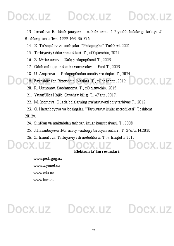 13. Ismailova   R.   Idrok   jarayoni   –   еtakchi   omil:   6-7   yoshli   bolalarga   tarbiya   //
Boshlang’ich ta’lim. 1999. №3. 36-37 b.
14. X. To’raqulov va boshqalar. “Pedagogika” Toshkent 2021.
15. Tarbiyaviy ishlar metodikasi. T., «O'qtuvchi», 2021.
16. Z. Mirtursunov ―Xalq pedagogikasi  T., 2023.‖
17. Odob axloqqa oid xadis namunalari ―Fan  T., 2023.	
‖
18. U. Asqarova. ―Pedagogikadan amaliy mashqlar  T., 2024.	
‖
19. Faxriddin ibn Rizouddin. Nasihat. T., «Cho'lpon», 2012.
20. R. Usmonov. Saodatnoma. T., «O'qituvchi», 2015.
21. Yusuf Xos Hojib. Qutadg'u bilig.  T., «Fan»,  2017 .
22. M. Inomova. Oilada bolalarning ma'naviy-axloqiy tarbiyas T., 2012
23. O. Hasanboyeva va boshqalar. “Tarbiyaviy ishlar metodikasi” Toshkent 
2012y.
24. Sinfdan va maktabdan tashqari ishlar konsepsiyasi. T., 2008
25. J.Hasanboyeva .Ma’naviy –axloqiy tarbiya asoslari . T. G’ofur  N.20 2 0
26. Z. Ismoilova. Tarbiyaviy ish metodikasi.  T., « Istiqlol » 20 1 3
Elektron ta’lim resurslari:
www.pedagog.uz
www.ziyonet.uz
www.edu.uz
www.kasu.u 
49 