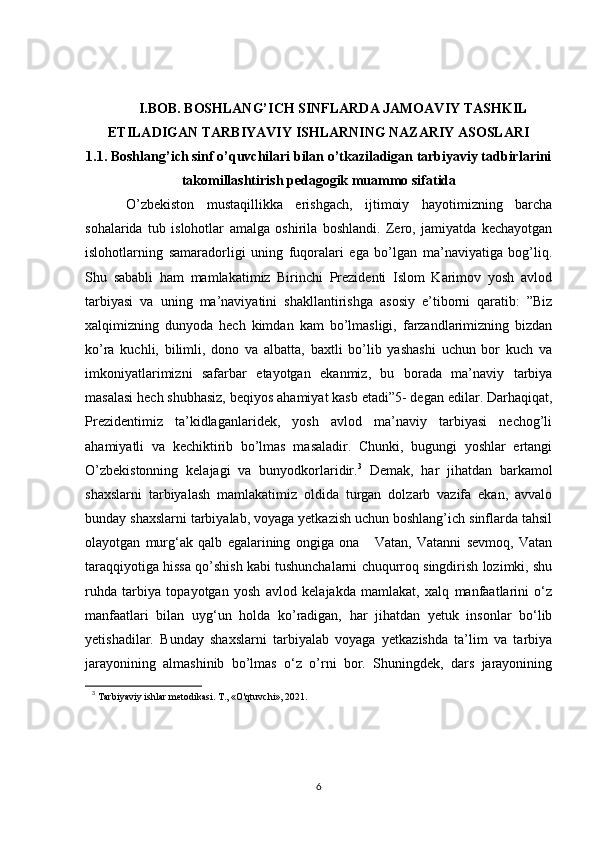 I.BOB. BOSHLANG’ICH SINFLARDA JAMOAVIY TASHKIL
ETILADIGAN TARBIYAVIY ISHLARNING NAZARIY ASOSLARI
1.1.   Boshlang’ich sinf o’quvchilari bilan o’tkaziladigan tarbiyaviy tadbirlarini
takomillashtirish pedagogik muammo sifatida
  O’zbekiston   mustaqillikka   erishgach,   ijtimoiy   hayotimizning   barcha
sohalarida   tub   islohotlar   amalga   oshirila   boshlandi.   Zero,   jamiyatda   kechayotgan
islohotlarning   samaradorligi   uning   fuqoralari   ega   bo’lgan   ma’naviyatiga   bog’liq.
Shu   sababli   ham   mamlakatimiz   Birinchi   Prezidenti   Islom   Karimov   yosh   avlod
tarbiyasi   va   uning   ma’naviyatini   shakllantirishga   asosiy   e’tiborni   qaratib:   ”Biz
xalqimizning   dunyoda   hech   kimdan   kam   bo’lmasligi,   farzandlarimizning   bizdan
ko’ra   kuchli,   bilimli,   dono   va   albatta,   baxtli   bo’lib   yashashi   uchun   bor   kuch   va
imkoniyatlarimizni   safarbar   etayotgan   ekanmiz,   bu   borada   ma’naviy   tarbiya
masalasi hech shubhasiz, beqiyos ahamiyat kasb etadi”5- degan edilar.   Darhaqiqat ,
Prezidentimiz   ta’kidlaganlaridek,   yosh   avlod   ma’naviy   tarbiyasi   nechog’li
ahamiyatli   va   kechiktirib   bo’lmas   masaladir.   Chunki,   bugungi   yoshlar   ertangi
O’zbekistonning   kelajagi   va   bunyodkorlaridir. 3
  Demak,   har   jihatdan   barkamol
shaxslarni   tarbiyalash   mamlakatimiz   oldida   turgan   dolzarb   vazifa   ekan,   avvalo
bunday shaxslarni tarbiyalab, voyaga yetkazish uchun boshlang’ich sinflarda tahsil
olayotgan   murg‘ak   qalb   egalarining   ongiga   ona       Vatan,   Vatanni   sevmoq,   Vatan
taraqqiyotiga hissa qo’shish kabi tushunchalarni chuqurroq singdirish lozimki, shu
ruhda   tarbiya   topayotgan   yosh   avlod   kelajakda   mamlakat,   xalq   manfaatlarini   o‘z
manfaatlari   bilan   uyg‘un   holda   ko’radigan,   har   jihatdan   yetuk   insonlar   bo‘lib
yetishadilar.   Bunday   shaxslarni   tarbiyalab   voyaga   yetkazishda   ta’lim   va   tarbiya
jarayonining   almashinib   bo’lmas   o‘z   o’rni   bor.   Shuningdek,   dars   jarayonining
3
  Tarbiyaviy ishlar metodikasi. T., «O'qtuvchi», 2021.
6 
