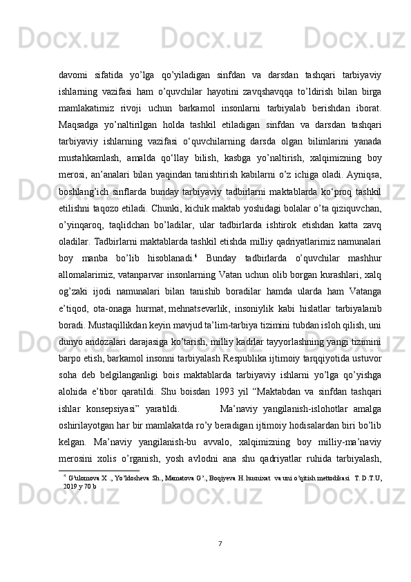 davomi   sifatida   yo’lga   qo’yiladigan   sinfdan   va   darsdan   tashqari   tarbiyaviy
ishlarning   vazifasi   ham   o’quvchilar   hayotini   zavqshavqqa   to’ldirish   bilan   birga
mamlakatimiz   rivoji   uchun   barkamol   insonlarni   tarbiyalab   berishdan   iborat.
Maqsadga   yo’naltirilgan   holda   tashkil   etiladigan   sinfdan   va   darsdan   tashqari
tarbiyaviy   ishlarning   vazifasi   o‘quvchilarning   darsda   olgan   bilimlarini   yanada
mustahkamlash,   amalda   qo‘llay   bilish,   kasbga   yo’naltirish,   xalqimizning   boy
merosi,   an’analari   bilan   yaqindan  tanishtirish  kabilarni   o’z   ichiga  oladi.  Ayniqsa,
boshlang’ich   sinflarda   bunday   tarbiyaviy   tadbirlarni   maktablarda   ko‘proq   tashkil
etilishni taqozo etiladi. Chunki, kichik maktab yoshidagi bolalar o’ta qiziquvchan,
o’yinqaroq,   taqlidchan   bo’ladilar,   ular   tadbirlarda   ishtirok   etishdan   katta   zavq
oladilar. Tadbirlarni maktablarda tashkil etishda milliy qadriyatlarimiz namunalari
boy   manba   bo’lib   hisoblanadi. 4
  Bunday   tadbirlarda   o’quvchilar   mashhur
allomalarimiz, vatanparvar  insonlarning Vatan uchun olib borgan kurashlari, xalq
og’zaki   ijodi   namunalari   bilan   tanishib   boradilar   hamda   ularda   ham   Vatanga
e’tiqod,   ota-onaga   hurmat,   mehnatsevarlik ,   insoniylik   kabi   hislatlar   tarbiyalanib
boradi. Mustaqillikdan keyin mavjud ta’lim-tarbiya tizimini tubdan isloh qilish, uni
dunyo andozalari darajasiga ko’tarish, milliy kadrlar tayyorlashning yangi tizimini
barpo etish, barkamol insonni tarbiyalash Respublika ijtimoiy tarqqiyotida ustuvor
soha   deb   belgilanganligi   bois   maktablarda   tarbiyaviy   ishlarni   yo’lga   qo’yishga
alohida   e’tibor   qaratildi.   Shu   boisdan   1993   yil   “Maktabdan   va   sinfdan   tashqari
ishlar   konsepsiyasi”   yaratildi.               Ma’naviy   yangilanish-islohotlar   amalga
oshirilayotgan har bir mamlakatda ro’y beradigan ijtimoiy hodisalardan biri bo’lib
kelgan.   Ma’naviy   yangilanish-bu   avvalo,   xalqimizning   boy   milliy-ma’naviy
merosini   xolis   o’rganish,   yosh   avlodni   ana   shu   qadriyatlar   ruhida   tarbiyalash,
4
  G’ulomova X ., Yo’ldosheva Sh., Mamatova G’., Boqiyeva H. husnixat   va uni o’qitish mettodikasi   T. D.T.U,
2019 y 70 b
7 