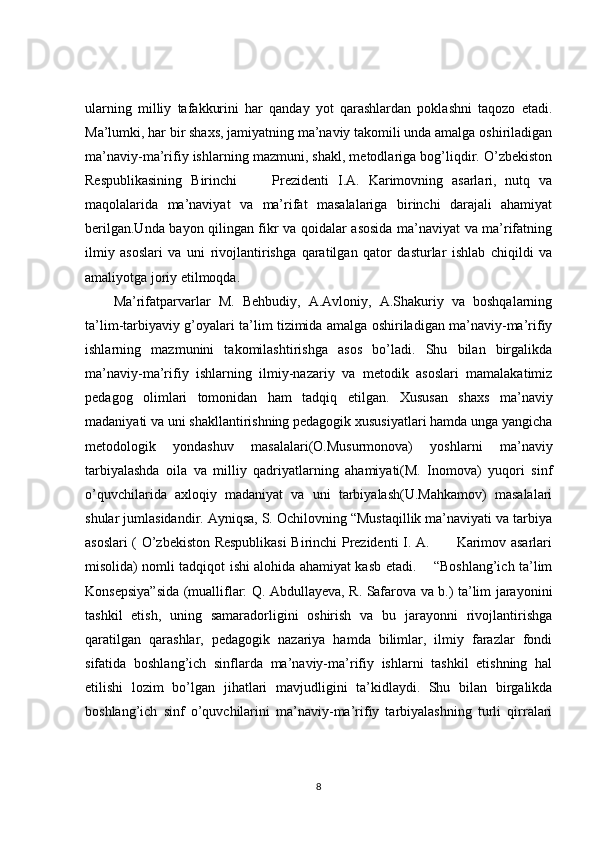 ularning   milliy   tafakkurini   har   qanday   yot   qarashlardan   poklashni   taqozo   etadi.
Ma’lumki, har bir shaxs, jamiyatning ma’naviy takomili unda amalga oshiriladigan
ma’naviy-ma’rifiy ishlarning mazmuni, shakl, metodlariga bog’liqdir. O’zbekiston
Respublikasining   Birinchi         Prezidenti   I.A.   Karimovning   asarlari,   nutq   va
maqolalarida   ma’naviyat   va   ma’rifat   masalalariga   birinchi   darajali   ahamiyat
berilgan.Unda bayon qilingan fikr va qoidalar asosida ma’naviyat va ma’rifatning
ilmiy   asoslari   va   uni   rivojlantirishga   qaratilgan   qator   dasturlar   ishlab   chiqildi   va
amaliyotga joriy etilmoqda. 
Ma’rifatparvarlar   M.   Behbudiy,   A.Avloniy,   A.Shakuriy   va   boshqalarning
ta’lim-tarbiyaviy g’oyalari ta’lim tizimida amalga oshiriladigan ma’naviy-ma’rifiy
ishlarning   mazmunini   takomilashtirishga   asos   bo’ladi.   Shu   bilan   birgalikda
ma’naviy-ma’rifiy   ishlarning   ilmiy-nazariy   va   metodik   asoslari   mamalakatimiz
pedagog   olimlari   tomonidan   ham   tadqiq   etilgan.   Xususan   shaxs   ma’naviy
madaniyati va uni shakllantirishning pedagogik xususiyatlari hamda unga yangicha
metodologik   yondashuv   masalalari(O.Musurmonova)   yoshlarni   ma’naviy
tarbiyalashda   oila   va   milliy   qadriyatlarning   ahamiyati(M.   Inomova)   yuqori   sinf
o’quvchilarida   axloqiy   madaniyat   va   uni   tarbiyalash(U.Mahkamov)   masalalari
shular jumlasidandir. Ayniqsa, S. Ochilovning “Mustaqillik ma’naviyati va tarbiya
asoslari ( O’zbekiston Respublikasi Birinchi Prezidenti I. A.           Karimov asarlari
misolida) nomli tadqiqot ishi alohida ahamiyat kasb etadi.       “Boshlang’ich ta’lim
Konsepsiya”sida (mualliflar: Q. Abdullayeva, R. Safarova va b.) ta’lim jarayonini
tashkil   etish,   uning   samaradorligini   oshirish   va   bu   jarayonni   rivojlantirishga
qaratilgan   qarashlar,   pedagogik   nazariya   hamda   bilimlar,   ilmiy   farazlar   fondi
sifatida   boshlang’ich   sinflarda   ma’naviy-ma’rifiy   ishlarni   tashkil   etishning   hal
etilishi   lozim   bo’lgan   jihatlari   mavjudligini   ta’kidlaydi.   Shu   bilan   birgalikda
boshlang’ich   sinf   o’quvchilarini   ma’naviy-ma’rifiy   tarbiyalashning   turli   qirralari
8 