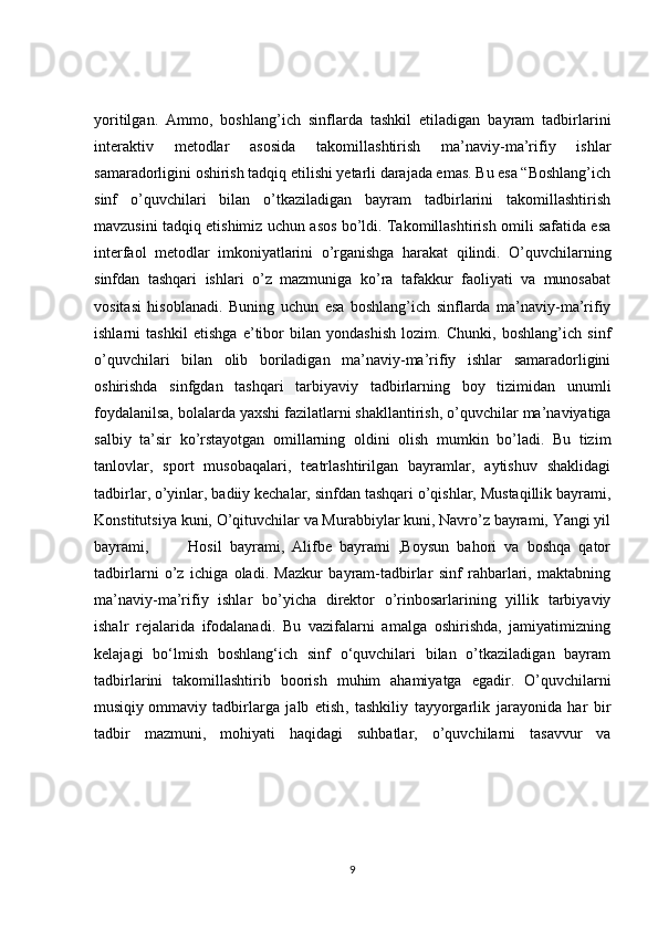 yoritilgan.   Ammo,   boshlang’ich   sinflarda   tashkil   etiladigan   bayram   tadbirlarini
interaktiv   metodlar   asosida   takomillashtirish   ma’naviy-ma’rifiy   ishlar
samaradorligini oshirish tadqiq etilishi yetarli darajada emas. Bu esa “Boshlang’ich
sinf   o’quvchilari   bilan   o’tkaziladigan   bayram   tadbirlarini   takomillashtirish
mavzusini tadqiq etishimiz uchun asos bo’ldi. Takomillashtirish omili safatida esa
interfaol   metodlar   imkoniyatlarini   o’rganishga   harakat   qilindi.   O’quvchilarning
sinfdan   tashqari   ishlari   o’z   mazmuniga   ko’ra   tafakkur   faoliyati   va   munosabat
vositasi   hisoblanadi.   Buning   uchun   esa   boshlang’ich   sinflarda   ma’naviy-ma’rifiy
ishlarni   tashkil   etishga   e’tibor   bilan   yondashish   lozim.   Chunki,   boshlang’ich   sinf
o’quvchilari   bilan   olib   boriladigan   ma’naviy-ma’rifiy   ishlar   samaradorligini
oshirishda   sinfgdan   tashqari   tarbiyaviy   tadbirlarning   boy   tizimidan   unumli
foydalanilsa, bolalarda yaxshi   fazilatlarni shakllantirish , o’quvchilar ma’naviyatiga
salbiy   ta’sir   ko’rstayotgan   omillarning   oldini   olish   mumkin   bo’ladi.   Bu   tizim
tanlovlar,   sport   musobaqalari,   teatrlashtirilgan   bayramlar,   aytishuv   shaklidagi
tadbirlar, o’yinlar, badiiy kechalar, sinfdan tashqari o’qishlar, Mustaqillik bayrami,
Konstitutsiya kuni, O’qituvchilar va Murabbiylar kuni, Navro’z bayrami, Yangi yil
bayrami,           Hosil   bayrami,   Alifbe   bayrami   ,Boysun   bahori   va   boshqa   qator
tadbirlarni   o’z   ichiga   oladi.   Mazkur   bayram-tadbirlar   sinf   rahbarlari,   maktabning
ma’naviy-ma’rifiy   ishlar   bo’yicha   direktor   o’rinbosarlarining   yillik   tarbiyaviy
ishalr   rejalarida   ifodalanadi.   Bu   vazifalarni   amalga   oshirishda,   jamiyatimizning
kelajagi   bo‘lmish   boshlang‘ich   sinf   o‘quvchilari   bilan   o’tkaziladigan   bayram
tadbirlarini   takomillashtirib   boorish   muhim   ahamiyatga   egadir.   O’quvchilarni
musiqiy   ommaviy   tadbirlarga   jalb   etish ,   tashkiliy   tayyorgarlik   jarayonida   har   bir
tadbir   mazmuni,   mohiyati   haqidagi   suhbatlar,   o’quvchilarni   tasavvur   va
9 